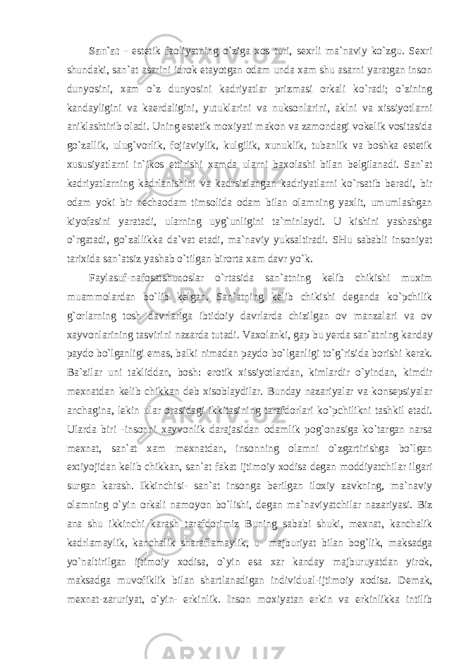 San`at - estetik faoliyatning o`ziga xos turi, sexrli ma`naviy ko`zgu. Sexri shundaki, san`at asarini idrok etayotgan odam unda xam shu asarni yaratgan inson dunyosini, xam o`z dunyosini kadriyatlar prizmasi orkali ko`radi; o`zining kandayligini va kaerdaligini, yutuklarini va nuksonlarini, aklni va xissiyotlarni aniklashtirib oladi. Uning estetik moxiyati makon va zamondagi vokelik vositasida go`zallik, ulug`vorlik, fojiaviylik, kulgilik, xunuklik, tubanlik va boshka estetik xususiyatlarni in`ikos ettirishi xamda ularni baxolashi bilan belgilanadi. San`at kadriyatlarning kadrlanishini va kadrsizlangan kadriyatlarni ko`rsatib beradi, bir odam yoki bir nechaodam timsolida odam bilan olamning yaxlit, umumlashgan kiyofasini yaratadi, ularning uyg`unligini ta`minlaydi. U kishini yashashga o`rgatadi, go`zallikka da`vat etadi, ma`naviy yuksaltiradi. SHu sababli insoniyat tarixida san`atsiz yashab o`tilgan birorta xam davr yo`k. Faylasuf-nafosatshunoslar o`rtasida san`atning kelib chikishi muxim muammolardan bo`lib kelgan. San`atning kelib chikishi deganda ko`pchilik g`orlarning tosh davrlariga ibtidoiy davrlarda chizilgan ov manzalari va ov xayvonlarining tasvirini nazarda tutadi. Vaxolanki, gap bu yerda san`atning kanday paydo bo`lganligi emas, balki nimadan paydo bo`lganligi to`g`risida borishi kerak. Ba`zilar uni takliddan, bosh: erotik xissiyotlardan, kimlardir o`yindan, kimdir mexnatdan kelib chikkan deb xisoblaydilar. Bunday nazariyalar va konsepsiyalar anchagina, lekin ular orasidagi ikkitasining tarafdorlari ko`pchilikni tashkil etadi. Ularda biri -insonni xayvonlik darajasidan odamlik pog`onasiga ko`targan narsa mexnat, san`at xam mexnatdan, insonning olamni o`zgartirishga bo`lgan extiyojidan kelib chikkan, san`at fakat ijtimoiy xodisa degan moddiyatchilar ilgari surgan karash. Ikkinchisi- san`at insonga berilgan iloxiy zavkning, ma`naviy olamning o`yin orkali namoyon bo`lishi, degan ma`naviyatchilar nazariyasi. Biz ana shu ikkinchi karash tarafdorimiz Buning sababi shuki, mexnat, kanchalik kadrlamaylik, kanchalik sharaflamaylik, u- majburiyat bilan bog`lik, maksadga yo`naltirilgan ijtimoiy xodisa, o`yin esa xar kanday majburuyatdan yirok, maksadga muvofiklik bilan shartlanadigan individual-ijtimoiy xodisa. Demak, mexnat-zaruriyat, o`yin- erkinlik. Inson moxiyatan erkin va erkinlikka intilib 