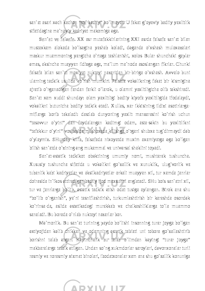 san`at asari xech kachon “sof badiiy” bo`lmaydi. U fakat g`oyaviy badiiy yaxlitlik sifatidagina ma`naviy kadriyat makomiga ega. San`at va falsafa. XX asr mutafakkirlarining XXI asrda falsafa san`at bilan mustaxkam alokada bo`lsagina yashab koladi, deganda o`xshash muloxazalari mazkur muammoning yangicha o`rtaga tashlanishi, xolos Bular shunchaki gaplar emas, aksincha muayyan ildizga ega, ma`lum ma`noda asoslangan fikrlar. Chunki falsafa bilan san`at moxiyat nuktayi nazaridan bir-biriga o`xshash. Avvalo buni ularning tadkik usulida ko`rish mumkin. Falsafa vokelikning fakat bir kismigina ajratib o`rganadigan fandan farkli o`larok, u olamni yaxlitligicha olib tekshiradi. San`at xam xuddi shunday: olam yaxlitligi badiiy kiyofa yaxlitligida ifodalaydi, vokelikni butunicha badiiy tadkik etadi. Xullas, xar ikkisining ildizi asotirlarga- miflarga borib takaladi: dastlab dunyoning yaxlit manzarasini ko`rish uchun “tasavvur o`yini” dan foydalangan kadimgi odam, asta-sekin bu yaxlitlikni “tafakkur o`yini” vositasida mushoxada kilishga o`tgani shubxa tug`dirmaydi deb o`ylaymiz. SHunday kilib, falsafada nixoyatda muxim axamiyatga ega bo`lgan bilish san`atda o`zining eng mukammal va universal shaklini topadi. San`at-estetik tadkikot obektining umumiy nomi, mushtarak tushuncha. Xususiy tushuncha sifatida u vokelikni go`zallik va xunuklik, ulug`vorlik va tubanlik kabi kadriyatlar va aksilkadriyatlar orkali muayyan xil, tur xamda janrlar doirasida in`ikos ettiradigan badiiy ijod maxsulini anglatadi. SHu bois san`atni xil, tur va janrlarga bo`lib, estetik tadkik etish odat tusiga aylangan. Birok ana shu “bo`lib o`rganish”, ya`ni tasniflashtirish, turkumlashtirish bir karashda osondek ko`rinsa-da, aslida estetikadagi murakkab va chalkashliklarga to`la muammo sanaladi. Bu borada o`nlab nuktayi nazarlar bor. Me`morlik. Bu san`at turining paydo bo`lishi insonning turar joyga bo`lgan extiyojidan kelib chikkan va odamning estetik tabiati uni tobora go`zallashtirib borishni talab etgan. Keyinchalik bu talab o`limdan keyingi “turar joyga” makbaralarga tatbik etilgan. Undan so`ng xukmdorlar saroylari, devonxonalar turli rasmiy va norasmiy xizmat binolari, ibodatxonalar xam ana shu go`zallik konuniga 