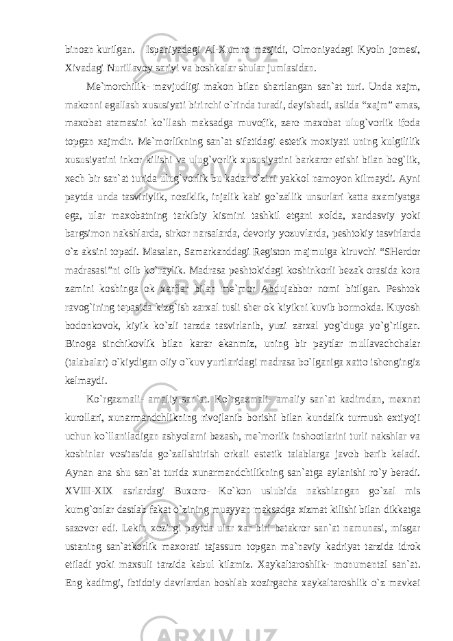 binoan kurilgan. Ispaniyadagi Al-Xumro masjidi, Olmoniyadagi Kyoln jomesi, Xivadagi Nurillavoy sariyi va boshkalar shular jumlasidan. Me`morchilik- mavjudligi makon bilan shartlangan san`at turi. Unda xajm, makonni egallash xususiyati birinchi o`rinda turadi, deyishadi, aslida “xajm” emas, maxobat atamasini ko`llash maksadga muvofik, zero maxobat ulug`vorlik ifoda topgan xajmdir. Me`morlikning san`at sifatidagi estetik moxiyati uning kulgililik xususiyatini inkor kilishi va ulug`vorlik xususiyatini barkaror etishi bilan bog`lik, xech bir san`at turida ulug`vorlik bu kadar o`zini yakkol namoyon kilmaydi. Ayni paytda unda tasviriylik, noziklik, injalik kabi go`zallik unsurlari katta axamiyatga ega, ular maxobatning tarkibiy kismini tashkil etgani xolda, xandasviy yoki bargsimon nakshlarda, sirkor narsalarda, devoriy yozuvlarda, peshtokiy tasvirlarda o`z aksini topadi. Masalan, Samarkanddagi Registon majmuiga kiruvchi “SHerdor madrasasi”ni olib ko`raylik. Madrasa peshtokidagi koshinkorli bezak orasida kora zamini koshinga ok xarflar bilan me`mor Abdujabbor nomi bitilgan. Peshtok ravog`ining tepasida kizg`ish zarxal tusli sher ok kiyikni kuvib bormokda. Kuyosh bodonkovok, kiyik ko`zli tarzda tasvirlanib, yuzi zarxal yog`duga yo`g`rilgan. Binoga sinchikovlik bilan karar ekanmiz, uning bir paytlar mullavachchalar (talabalar) o`kiydigan oliy o`kuv yurtlaridagi madrasa bo`lganiga xatto ishongingiz kelmaydi. Ko`rgazmali- amaliy san`at. Ko`rgazmali- amaliy san`at kadimdan, mexnat kurollari, xunarmandchlikning rivojlanib borishi bilan kundalik turmush extiyoji uchun ko`llaniladigan ashyolarni bezash, me`morlik inshootlarini turli nakshlar va koshinlar vositasida go`zallshtirish orkali estetik talablarga javob berib keladi. Aynan ana shu san`at turida xunarmandchilikning san`atga aylanishi ro`y beradi. XVIII-XIX asrlardagi Buxoro- Ko`kon uslubida nakshlangan go`zal mis kumg`onlar dastlab fakat o`zining muayyan maksadga xizmat kilishi bilan dikkatga sazovor edi. Lekin xozirgi paytda ular xar biri betakror san`at namunasi, misgar ustaning san`atkorlik maxorati tajassum topgan ma`naviy kadriyat tarzida idrok etiladi yoki maxsuli tarzida kabul kilamiz. Xaykaltaroshlik- monumental san`at. Eng kadimgi, ibtidoiy davrlardan boshlab xozirgacha xaykaltaroshlik o`z mavkei 