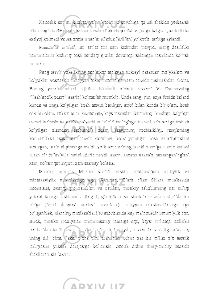 Xattotlik san`ati kitobat, ya`ni kitobni o`kuvchiga go`zal shaklda yetkazish bilan bog`lik. SHu bois bosma tarzda kitob chop etish vujudga kelgach, xattotlikka extiyoj kolmadi va tez orada u san`at sifatida faollikni yo`kotib, tarixga aylandi. Rassomlik san`ati. Bu san`at turi xam kadimdan mavjud, uning dastlabki namunalarini kadimgi tosh asridagi g`orlar devoriga ishlangan rasmlarda ko`rish mumkin. Rang tasvir vokelikning san`atkor tanlagan nuktayi nazardan mo`ykalam va bo`yoklar vositasida muayyan tekis materialga rasm tarzida tushirishdan iborat. Buning yorkin misoli sifatida istedodli o`zbek rassomi V. Oxunovning “Tashlandik odam” asarini ko`rsatish mumkin. Unda rang, nur, soya fonida baland kunda va unga ko`yilgan bosh tasviri berilgan, atrof bilan kunda bir olam, bosh o`zi bir olam. Dikkat bilan kuzatsangiz, kaysi rakursdan karamang, kundaga ko`yilgan olamni ko`rasiz va ekzistensiyachilar ta`biri todingizga tushadi, o`z xoliga tashlab ko`yilgan olamdagi tashlandik odam. Tasvirning nochizikligi, ranglarning kontrastlikka asoslangan tarzda korishuvi, ko`zi yumilgan bosh va xilpirashini xoxlagan, lekin xilpirashga majoli yo`k sochlarining tashki olamiga ulanib ketishi ulkan bir fojiaviylik ruxini ufurib turadi, asarni kuzatar ekansiz, seskanganingizni xam, xo`rsinganingizni xam sezmay kolasiz. Musiqa san`ati. Musika san`ati keskin farklanadigan milliylik va mintakaviylik xususiyatiga ega. Xususan, G`arb bilan SHark musikasida intonatsita, oxang, ijro uslublari va usullari, musikiy asboblarning xar xilligi yakkol ko`zga tashlanadi. To`g`ri, g`arbliklar va sharkliklar odam sifatida bir biriga (ichki dunyosi nuktayi nazaridan) muayyan o`xshashliklarga ega bo`lganidek, ularning musikasida, ijro asboblarida kay ma`nodadir umumiylik bor. Birok, musika moxiyatan umuminsoniy tabiatga ega, kaysi millatga taallukli bo`lishidan kat`I nazar, musika tarjima kilinmaydi, rassomlik san`atiga o`xshab, uning tili- bitta. Fakat o`sha tilni tushunish uchun xar bir millat o`z estetik tarbiyasini yuksak darajasiga ko`tarishi, estetik didini ilmiy-amaliy asosida shakllantirishi lozim. 