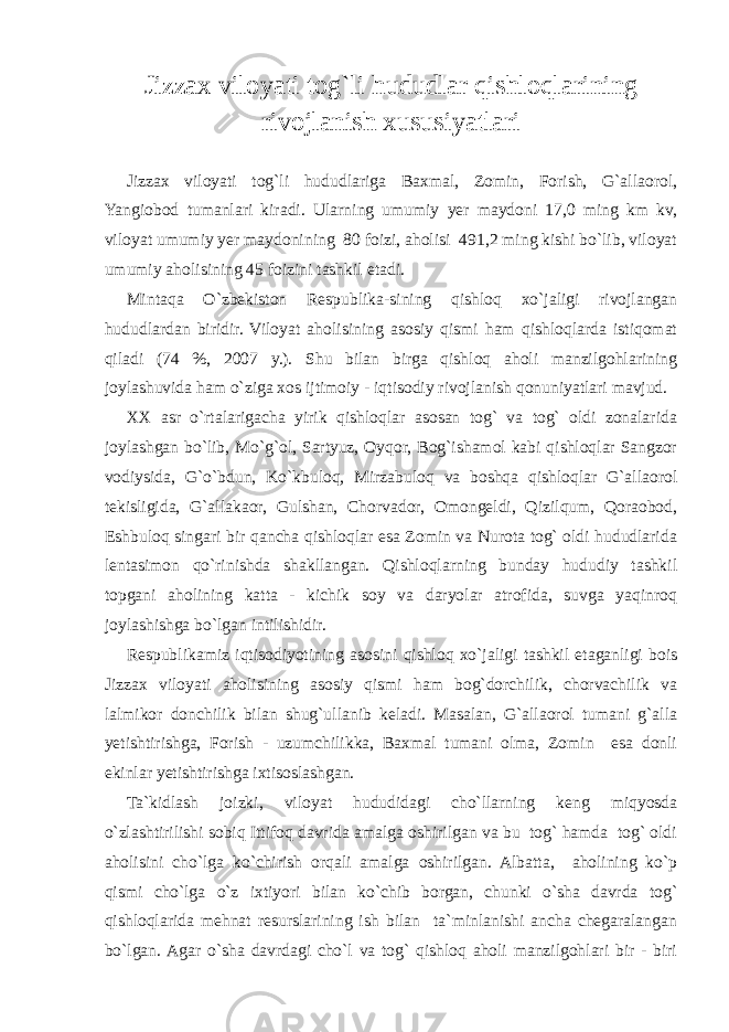 Jizzax viloyati tog`li hududlar qishloqlarining rivojlanish xususiyatlari Jizzax viloyati tog`li hududlariga Baxmal, Zomin, Forish, G`allaorol, Yangiobod tumanlari kiradi. Ularning umumiy yer maydoni 17,0 ming km kv, viloyat umumiy yer maydonining 80 foizi, aholisi 491,2 ming kishi bo`lib, viloyat umumiy aholisining 45 foizini tashkil etadi. Mintaqa O`zbekiston Respublika-sining qishloq xo`jaligi rivojlangan hududlardan biridir. Viloyat aholisining asosiy qismi ham qishloqlarda istiqomat qiladi (74 %, 2007 y.). Shu bilan birga qishloq aholi manzilgohlarining joylashuvida ham o`ziga xos ijtimoiy - iqtisodiy rivojlanish qonuniyatlari mavjud. XX asr o`rtalarigacha yirik qishloqlar asosan tog` va tog` oldi zonalarida joylashgan bo`lib, Mo`g`ol, Sartyuz, Oyqor, Bog`ishamol kabi qishloqlar Sangzor vodiysida, G`o`bdun, Ko`kbuloq, Mirzabuloq va boshqa qishloqlar G`allaorol tekisligida, G`allakaor, Gulshan, Chorvador, Omongeldi, Qizilqum, Qoraobod, Eshbuloq singari bir qancha qishloqlar esa Zomin va Nurota tog` oldi hududlarida lentasimon qo`rinishda shakllangan. Qishloqlarning bunday hududiy tashkil topgani aholining katta - kichik soy va daryolar atrofida, suvga yaqinroq joylashishga bo`lgan intilishidir. Respublikamiz iqtisodiyotining asosini qishloq xo`jaligi tashkil etaganligi bois Jizzax viloyati aholisining asosiy qismi ham bog`dorchilik, chorvachilik va lalmikor donchilik bilan shug`ullanib keladi. Masalan, G`allaorol tumani g`alla yetishtirishga, Forish - uzumchilikka, Baxmal tumani olma, Zomin esa donli ekinlar yetishtirishga ixtisoslashgan. Ta`kidlash joizki, viloyat hududidagi cho`llarning keng miqyosda o`zlashtirilishi sobiq Ittifoq davrida amalga oshirilgan va bu tog` hamda tog` oldi aholisini cho`lga ko`chirish orqali amalga oshirilgan. Albatta, aholining ko`p qismi cho`lga o`z ixtiyori bilan ko`chib borgan, chunki o`sha davrda tog` qishloqlarida mehnat resurslarining ish bilan ta`minlanishi ancha chegaralangan bo`lgan. Agar o`sha davrdagi cho`l va tog` qishloq aholi manzilgohlari bir - biri 