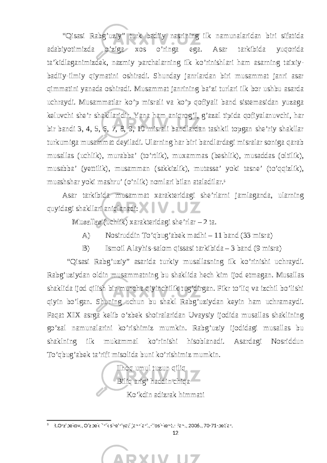 “Qisasi Rabg’uziy” turk badiiy nasrining ilk namunalaridan biri sifatida adabiyotimizda o’ziga xos o’ringa ega. Asar tarkibida yuqorida ta’kidlaganimizdek, nazmiy parchalarning ilk ko’rinishlari ham asarning taixiy- badiiy-ilmiy qiymatini oshiradi. Shunday janrlardan biri musammat janri asar qimmatini yanada oshiradi. Musammat janrining ba’zi turlari ilk bor ushbu asarda uchraydi. Musammatlar ko’p misrali va ko’p qofiyali band sistemasidan yuzaga keluvchi she’r shakllaridir. Yana ham aniqrog’I, g’azal tipida qofiyalanuvchi, har bir bandi 3, 4, 5, 6, 7, 8, 9, 10 misrali bandlardan tashkil topgan she’riy shakllar turkumiga musammat deyiladi. Ularning har biri bandlardagi misralar soniga qarab musallas (uchlik), murabba’ (to’rtlik), muxammas (beshlik), musaddas (oltilik), musabba’ (yettilik), musamman (sakkizlik), mutassa’ yoki tasne’ (to’qqizlik), muashshar yoki mashru’ (o’nlik) nomlari bilan ataladilar. 5 Asar tarkibida musammat xarakteridagi she’rlarni jamlaganda, ularning quyidagi shakllari aniqlanadi: Musallas (uchlik) xarakteridagi she’rlar – 2 ta. A) Nosiruddin To’qbug’abek madhi – 11 band (33 misra) B) Ismoil Alayhis-salom qissasi tarkibida – 3 band (9 misra) “Qisasi Rabg’uziy” asarida turkiy musallasning ilk ko’rinishi uchraydi. Rabg’uziydan oldin musammatning bu shaklida hech kim ijod etmagan. Musallas shaklida ijod qilish bir muncha qiyinchilik tug’dirgan. Fikr to’liq va izchil bo’lishi qiyin bo’lgan. Shuning uchun bu shakl Rabg’uziydan keyin ham uchramaydi. Faqat XIX asrga kelib o’zbek shoiralaridan Uvaysiy ijodida musallas shaklining go’zal namunalarini ko’rishimiz mumkin. Rabg’uziy ijodidagi musallas bu shaklning ilk mukammal ko’rinishi hisoblanadi. Asardagi Nosriddun To’qbug’abek ta’rifi misolida buni ko’rishimiz mumkin. Ilhoq umul tuzun qiliq Biliq arig’ haddin chiqa Ko’kdin adizrak himmati 5 R.Orzibekov., O’zbek lirik she’riyati janrlari.,-Toshkent.: Fan., 2006., 70-71-betlar. 12 