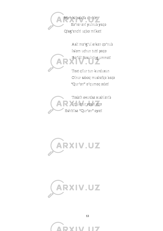  Mo’risi beklik dinida So’rar ani yulnub yaqo Qizg’anchi uqbo milkati Asli mo’g’ul erkan qo’nub Islom uchun tutti yaqo Bo’ldi Rasulning ummati Toat qilur tun-kunduzun Olnur saboq mushafqa baqo “Qur’on” o’qumoq odati Tasbih evurdsa xushlanib Injulanur yoshi aqo Eshitilsa “Qur’on” oyati 13 