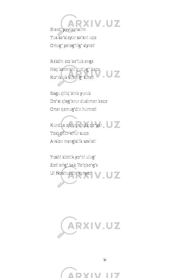  Erardi yavloq telim Tuz so’zlayur so’zni uqo Ortug’ yarog’lig’ siyrati Rabdin ato bo’lub anga Haq bermishi qutlug’ baqo Ko’rkluk sifatlig’ surati Ezgu qiliq birla yurub Do’st qizg’anur dushman baqo Ortar qamug’din hurmati Kunduz o’qur, tunda qo’par Toat qilur kirur suqo Arslon mengizlik savlati Yoshi kichik yo’ni ulug’ Zoti orig’ bek To’qbo’g’a Ul Nosiruddin kunyati 14 