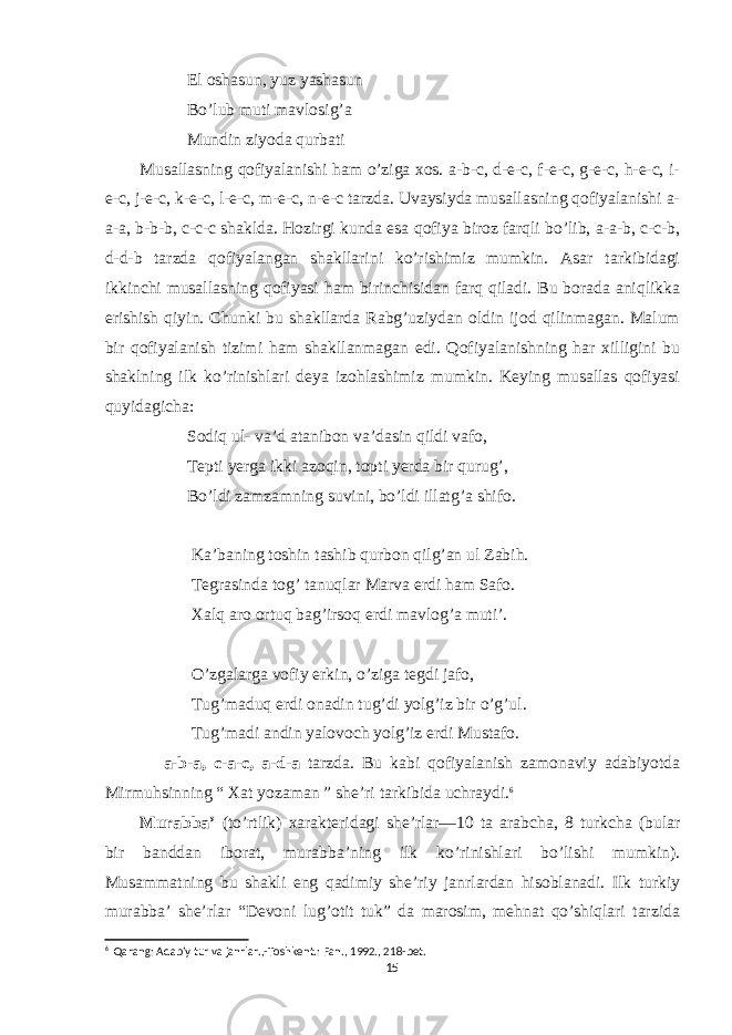  El oshasun, yuz yashasun Bo’lub muti mavlosig’a Mundin ziyoda qurbati Musallasning qofiyalanishi ham o’ziga xos. a-b-c, d-e-c, f-e-c, g-e-c, h-e-c, i- e-c, j-e-c, k-e-c, l-e-c, m-e-c, n-e-c tarzda. Uvaysiyda musallasning qofiyalanishi a- a-a, b-b-b, c-c-c shaklda. Hozirgi kunda esa qofiya biroz farqli bo’lib, a-a-b, c-c-b, d-d-b tarzda qofiyalangan shakllarini ko’rishimiz mumkin. Asar tarkibidagi ikkinchi musallasning qofiyasi ham birinchisidan farq qiladi. Bu borada aniqlikka erishish qiyin. Chunki bu shakllarda Rabg’uziydan oldin ijod qilinmagan. Malum bir qofiyalanish tizimi ham shakllanmagan edi. Qofiyalanishning har xilligini bu shaklning ilk ko’rinishlari deya izohlashimiz mumkin. Keying musallas qofiyasi quyidagicha: Sodiq ul- va’d atanibon va’dasin qildi vafo, Tepti yerga ikki azoqin, topti yerda bir qurug’, Bo’ldi zamzamning suvini, bo’ldi illatg’a shifo. Ka’baning toshin tashib qurbon qilg’an ul Zabih. Tegrasinda tog’ tanuqlar Marva erdi ham Safo. Xalq aro ortuq bag’irsoq erdi mavlog’a muti’. O’zgalarga vofiy erkin, o’ziga tegdi jafo, Tug’maduq erdi onadin tug’di yolg’iz bir o’g’ul. Tug’madi andin yalovoch yolg’iz erdi Mustafo. a-b-a, c-a-c, a-d-a tarzda. Bu kabi qofiyalanish zamonaviy adabiyotda Mirmuhsinning “ Xat yozaman ” she’ri tarkibida uchraydi. 6 Murabba’ (to’rtlik) xarakteridagi she’rlar—10 ta arabcha, 8 turkcha (bular bir banddan iborat, murabba’ning ilk ko’rinishlari bo’lishi mumkin). Musammatning bu shakli eng qadimiy she’riy janrlardan hisoblanadi. Ilk turkiy murabba’ she’rlar “Devoni lug’otit tuk” da marosim, mehnat qo’shiqlari tarzida 6 Qarang: Adabiy tur va janrlar.,-Toshkent.: Fan., 1992., 218-bet. 15 