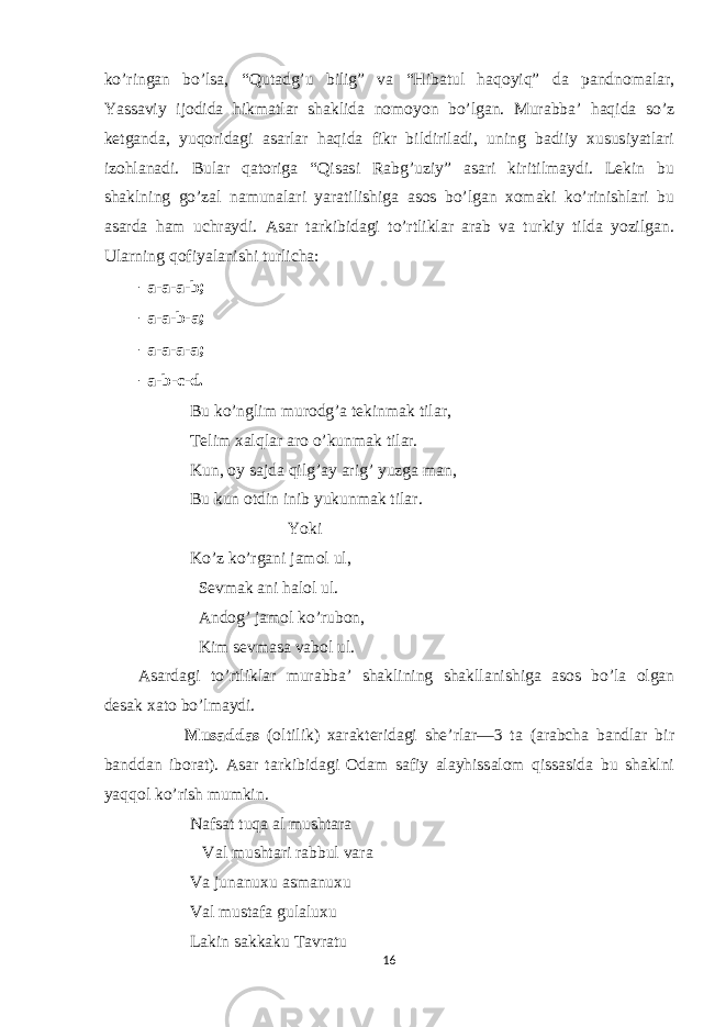 ko’ringan bo’lsa, “Qutadg’u bilig” va “Hibatul haqoyiq” da pandnomalar, Yassaviy ijodida hikmatlar shaklida nomoyon bo’lgan. Murabba’ haqida so’z ketganda, yuqoridagi asarlar haqida fikr bildiriladi, uning badiiy xususiyatlari izohlanadi. Bular qatoriga “Qisasi Rabg’uziy” asari kiritilmaydi. Lekin bu shaklning go’zal namunalari yaratilishiga asos bo’lgan xomaki ko’rinishlari bu asarda ham uchraydi. Asar tarkibidagi to’rtliklar arab va turkiy tilda yozilgan. Ularning qofiyalanishi turlicha: - a-a-a-b; - a-a-b-a; - a-a-a-a; - a-b-c-d. Bu ko’nglim murodg’a tekinmak tilar, Telim xalqlar aro o’kunmak tilar. Kun, oy sajda qilg’ay arig’ yuzga man, Bu kun otdin inib yukunmak tilar. Yoki Ko’z ko’rgani jamol ul, Sevmak ani halol ul. Andog’ jamol ko’rubon, Kim sevmasa vabol ul. Asardagi to’rtliklar murabba’ shaklining shakllanishiga asos bo’la olgan desak xato bo’lmaydi. Musaddas (oltilik) xarakteridagi she’rlar—3 ta (arabcha bandlar bir banddan iborat). Asar tarkibidagi Odam safiy alayhissalom qissasida bu shaklni yaqqol ko’rish mumkin. Nafsat tuqa al mushtara Val mushtari rabbul vara Va junanuxu asmanuxu Val mustafa gulaluxu Lakin sakkaku Tavratu 16 