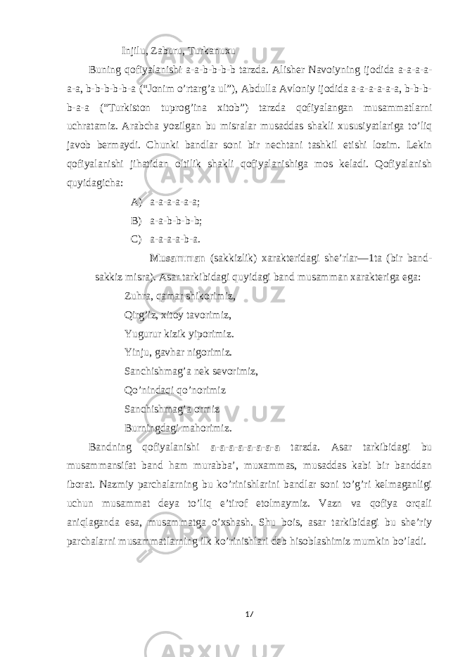  Injilu, Zaburu, Turkanuxu Buning qofiyalanishi a-a-b-b-b-b tarzda. Alisher Navoiyning ijodida a-a-a-a- a-a, b-b-b-b-b-a (“Jonim o’rtarg’a ul”), Abdulla Avloniy ijodida a-a-a-a-a-a, b-b-b- b-a-a (“Turkiston tuprog’ina xitob”) tarzda qofiyalangan musammatlarni uchratamiz. Arabcha yozilgan bu misralar musaddas shakli xususiyatlariga to’liq javob bermaydi. Chunki bandlar soni bir nechtani tashkil etishi lozim. Lekin qofiyalanishi jihatidan oltilik shakli qofiyalanishiga mos keladi. Qofiyalanish quyidagicha: A) a-a-a-a-a-a; B) a-a-b-b-b-b; C) a-a-a-a-b-a. Musamman (sakkizlik) xarakteridagi she’rlar—1ta (bir band- sakkiz misra). Asar tarkibidagi quyidagi band musamman xarakteriga ega: Zuhra, qamar shikorimiz, Qirg’iz, xitoy tavorimiz, Yugurur kizik yiporimiz. Yinju, gavhar nigorimiz. Sanchishmag’a nek sevorimiz, Qo’nindaqi qo’norimiz Sanchishmag’a ormiz Burningdagi mahorimiz. Bandning qofiyalanishi a-a-a-a-a-a-a-a tarzda. Asar tarkibidagi bu musammansifat band ham murabba’, muxammas, musaddas kabi bir banddan iborat. Nazmiy parchalarning bu ko’rinishlarini bandlar soni to’g’ri kelmaganligi uchun musammat deya to’liq e’tirof etolmaymiz. Vazn va qofiya orqali aniqlaganda esa, musammatga o’xshash. Shu bois, asar tarkibidagi bu she’riy parchalarni musammatlarning ilk ko’rinishlari deb hisoblashimiz mumkin bo’ladi. 17 