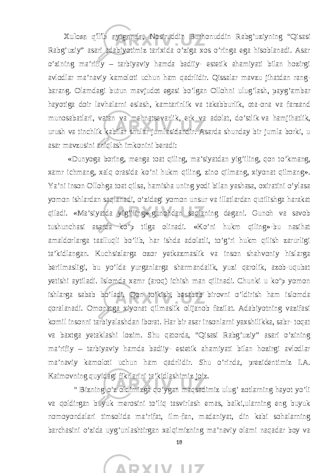 Xulosa qilib aytganda , Nosiruddin Burhonuddin Rabg’uziyning “Qisasi Rabg’uziy” asari adabiyotimiz tarixida o’ziga xos o’ringa ega hisoblanadi. Asar o’zining ma’rifiy – tarbiyaviy hamda badiiy- estetik ahamiyati bilan hozirgi avlodlar ma’naviy kamoloti uchun ham qadrlidir. Qissalar mavzu jihatdan rang- barang. Olamdagi butun mavjudot egasi bo’lgan Ollohni ulug’lash, payg’ambar hayotiga doir lavhalarni eslash, kamtarinlik va takabburlik, ota-ona va farzand munosabatlari, vatan va mehnatsevarlik, erk va adolat, do’stlik   va hamjihatlik, urush va tinchlik kabilar shular jumlasidandir. Asarda shunday bir jumla borki, u asar mavzusini aniqlash imkonini beradi: «Dunyoga boring, menga toat qiling, ma’siyatdan yig’iling, qon to’kmang, xamr ichmang, xalq orasida ko’ni hukm qiling, zino qilmang, xiyonat qilmang». Ya’ni inson Ollohga toat qilsa, hamisha uning yodi bilan yashasa, oxiratini o’ylasa yomon ishlardan saqlanadi, o’zidagi yomon unsur va illatlardan qutilishga harakat qiladi. «Ma’siyatda yig’iling»-gunohdan saqlaning degani. Gunoh va savob tushunchasi asarda ko’p tilga olinadi. «Ko’ni hukm qiling»-bu nasihat amaldorlarga taalluqli bo’lib, har ishda adolatli, to’g’ri hukm qilish zarurligi ta’kidlangan. Kuchsizlarga ozor yetkazmaslik va inson shahvoniy hislarga berilmasligi, bu yo’lda yurganlarga sharmandalik, yuzi qarolik, azob-uqubat yetishi aytiladi. Islomda xamr (aroq) ichish man qilinadi. Chunki u ko’p yomon ishlarga sabab bo’ladi. Qon to’kish, besabab birovni o’ldirish ham islomda qoralanadi. Omonatga xiyonat qilmaslik olijanob fazilat. Adabiyotning vazifasi komil insonni tarbiyalashdan iborat. Har bir asar insonlarni yaxshilikka, sabr- toqat va baxtga yetaklashi lozim. Shu qatorda, “Qisasi Rabg’uziy” asari o’zining ma’rifiy – tarbiyaviy hamda badiiy- estetik ahamiyati bilan hozirgi avlodlar ma’naviy kamoloti uchun ham qadrlidir. Shu o’rinda, prezidentimiz I.A. Kaimovning quyidagi fikrlarini ta’kidlashimiz joiz. “ Bizning o’z oldimizga qo’ygan maqsadimiz ulug’ zotlarning hayot yo’li va qoldirgan buyuk merosini to’liq tasvirlash emas, balki,ularning eng buyuk nomoyondalari timsolida ma’rifat, ilm-fan, madaniyat, din kabi sohalarning barchasini o’zida uyg’unlashtirgan xalqimizning ma’naviy olami naqadar boy va 18 