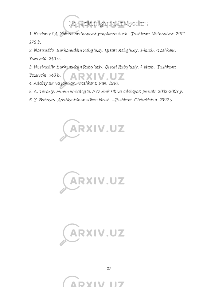 Foydalanilgan adabiyotlar: 1. Karimov I.A. Yuksak ma’naviyat-yengilmas kuch. -Toshkent: Ma’naviyat. 2011. 176 b. 2. Nosiruddin Burhonuddin Rabg’uziy. Qisasi Rabg’uziy. 1-kitob. -Toshkent: Yozuvchi. 240 b. 3. Nosiruddin Burhonuddin Rabg’uziy. Qisasi Rabg’uziy. 2-kitob. -Toshkent: Yozuvchi. 240 b. 4. Adabiy tur va janrlar. -Toshkent: Fan. 1992. 5. A. Taroziy. Funun ul-balog’a. // O’zbek tili va adabiyoti jurnali. 2002-2003 y. 6. T. Boboyev. Adabiyotshunoslikka kirish. –Toshkent. O’zbekiston. 2002 y. 20 