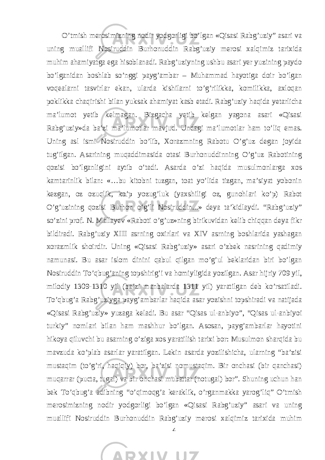 O’tmish merosimizning nodir yodgorligi bo’lgan «Qisasi Rabg’uziy” asari va uning muallifi Nosiruddin Burhonuddin Rabg’uziy merosi xalqimiz tarixida muhim ahamiyatga ega hisoblanadi. Rabg’uziyning ushbu asari yer yuzining paydo bo’lganidan boshlab so’nggi payg’ambar – Muhammad hayotiga doir bo’lgan voqealarni tasvirlar ekan, ularda kishilarni to’g’rilikka, komilikka, axloqan poklikka chaqirishi bilan yuksak ahamiyat kasb etadi.   Rabg’uziy haqida yetarlicha ma’lumot yetib kelmagan. Bizgacha yetib kelgan yagona asari «Qisasi Rabg’uziy»da ba’zi ma’lumotlar mavjud. Undagi ma’lumotlar ham to’liq emas. Uning asl ismi Nosiruddin bo’lib, Xorazmning Rabotu O’g’uz degan joyida tug’ilgan. Asarining muqaddimasida otasi Burhonuddinning O’g’uz Rabotining qozisi bo’lganligini aytib o’tadi. Asarda o’zi haqida musulmonlarga xos kamtarinlik bilan: «…bu kitobni tuzgan, toat yo’lida tizgan, ma’siyat yobonin kezgan, oz ozuqlik, ko’p yozug’luk (yaxshiligi oz, gunohlari ko’p) Rabot O’g’uzining qozisi Burhon o’g’li Nosiruddin...» deya ta’kidlaydi. “Rabg’uziy” so’zini prof. N. Mallayev «Raboti o’g’uz»ning birikuvidan kelib chiqqan deya fikr bildiradi. Rabg’uziy XIII asrning oxirlari va XIV asrning boshlarida yashagan xorazmlik shoirdir. Uning «Qisasi Rabg’uziy» asari o’zbek nasrining qadimiy namunasi. Bu asar islom dinini qabul qilgan mo’g’ul beklaridan biri bo’lgan Nosiruddin To’qbug’aning topshirig’i va homiyligida yozilgan. Asar hijriy 709 yil, milodiy 1309-1310 yil (ba’zi manbalarda 1311 yil) yaratilgan deb ko’rsatiladi. To’qbug’a Rabg’uziyga payg’ambarlar haqida asar yozishni topshiradi va natijada «Qisasi Rabg’uziy» yuzaga keladi. Bu asar “Qisas ul-anbiyo”, “Qisas ul-anbiyoi turkiy” nomlari bilan ham mashhur bo’lgan. Asosan, payg’ambarlar hayotini hikoya qiluvchi bu asarning o’ziga xos yaratilish tarixi bor: Musulmon sharqida bu mavzuda ko’plab asarlar yaratilgan. Lekin asarda yozilishicha, ularning “ba’zisi mustaqim (to’g’ri, haqiqiy) bor, ba’zisi nomustaqim. Bir onchasi (bir qanchasi) muqarrar (pucta, tugal) va bir onchasi mubattar (notugal) bor”. Shuning uchun han bek To’qbug’a adibning “o’qimoqg’a keraklik, o’rganmakka yarog’liq” O’tmish merosimizning nodir yodgorligi bo’lgan «Qisasi Rabg’uziy” asari va uning muallifi Nosiruddin Burhonuddin Rabg’uziy merosi xalqimiz tarixida muhim 4 