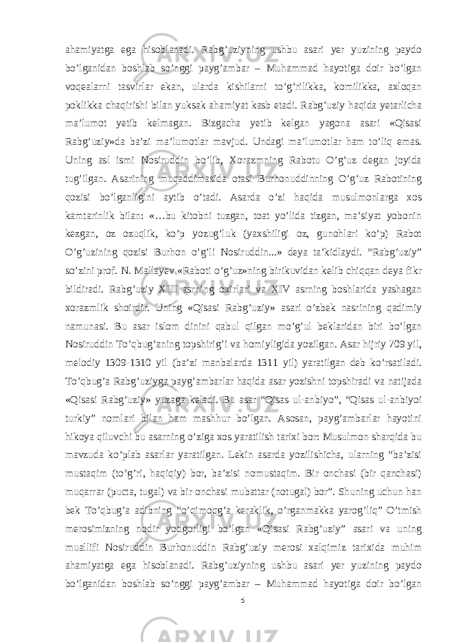 ahamiyatga ega hisoblanadi. Rabg’uziyning ushbu asari yer yuzining paydo bo’lganidan boshlab so’nggi payg’ambar – Muhammad hayotiga doir bo’lgan voqealarni tasvirlar ekan, ularda kishilarni to’g’rilikka, komilikka, axloqan poklikka chaqirishi bilan yuksak ahamiyat kasb etadi.   Rabg’uziy haqida yetarlicha ma’lumot yetib kelmagan. Bizgacha yetib kelgan yagona asari «Qisasi Rabg’uziy»da ba’zi ma’lumotlar mavjud. Undagi ma’lumotlar ham to’liq emas. Uning asl ismi Nosiruddin bo’lib, Xorazmning Rabotu O’g’uz degan joyida tug’ilgan. Asarining muqaddimasida otasi Burhonuddinning O’g’uz Rabotining qozisi bo’lganligini aytib o’tadi. Asarda o’zi haqida musulmonlarga xos kamtarinlik bilan: «…bu kitobni tuzgan, toat yo’lida tizgan, ma’siyat yobonin kezgan, oz ozuqlik, ko’p yozug’luk (yaxshiligi oz, gunohlari ko’p) Rabot O’g’uzining qozisi Burhon o’g’li Nosiruddin...» deya ta’kidlaydi. “Rabg’uziy” so’zini prof. N. Mallayev «Raboti o’g’uz»ning birikuvidan kelib chiqqan deya fikr bildiradi. Rabg’uziy XIII asrning oxirlari va XIV asrning boshlarida yashagan xorazmlik shoirdir. Uning «Qisasi Rabg’uziy» asari o’zbek nasrining qadimiy namunasi. Bu asar islom dinini qabul qilgan mo’g’ul beklaridan biri bo’lgan Nosiruddin To’qbug’aning topshirig’i va homiyligida yozilgan. Asar hijriy 709 yil, melodiy 1309-1310 yil (ba’zi manbalarda 1311 yil) yaratilgan deb ko’rsatiladi. To’qbug’a Rabg’uziyga payg’ambarlar haqida asar yozishni topshiradi va natijada «Qisasi Rabg’uziy» yuzaga keladi. Bu asar “Qisas ul-anbiyo”, “Qisas ul-anbiyoi turkiy” nomlari bilan ham mashhur bo’lgan. Asosan, payg’ambarlar hayotini hikoya qiluvchi bu asarning o’ziga xos yaratilish tarixi bor: Musulmon sharqida bu mavzuda ko’plab asarlar yaratilgan. Lekin asarda yozilishicha, ularning “ba’zisi mustaqim (to’g’ri, haqiqiy) bor, ba’zisi nomustaqim. Bir onchasi (bir qanchasi) muqarrar (pucta, tugal) va bir onchasi mubattar (notugal) bor”. Shuning uchun han bek To’qbug’a adibning “o’qimoqg’a keraklik, o’rganmakka yarog’liq” O’tmish merosimizning nodir yodgorligi bo’lgan «Qisasi Rabg’uziy” asari va uning muallifi Nosiruddin Burhonuddin Rabg’uziy merosi xalqimiz tarixida muhim ahamiyatga ega hisoblanadi. Rabg’uziyning ushbu asari yer yuzining paydo bo’lganidan boshlab so’nggi payg’ambar – Muhammad hayotiga doir bo’lgan 5 