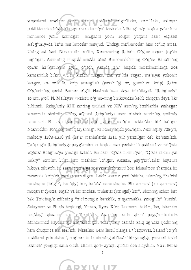 voqealarni tasvirlar ekan, ularda kishilarni to’g’rilikka, komilikka, axloqan poklikka chaqirishi bilan yuksak ahamiyat kasb etadi.   Rabg’uziy haqida yetarlicha ma’lumot yetib kelmagan. Bizgacha yetib kelgan yagona asari «Qisasi Rabg’uziy»da ba’zi ma’lumotlar mavjud. Undagi ma’lumotlar ham to’liq emas. Uning asl ismi Nosiruddin bo’lib, Xorazmning Rabotu O’g’uz degan joyida tug’ilgan. Asarining muqaddimasida otasi Burhonuddinning O’g’uz Rabotining qozisi bo’lganligini aytib o’tadi. Asarda o’zi haqida musulmonlarga xos kamtarinlik bilan: «…bu kitobni tuzgan, toat yo’lida tizgan, ma’siyat yobonin kezgan, oz ozuqlik, ko’p yozug’luk (yaxshiligi oz, gunohlari ko’p) Rabot O’g’uzining qozisi Burhon o’g’li Nosiruddin...» deya ta’kidlaydi. “Rabg’uziy” so’zini prof. N. Mallayev «Raboti o’g’uz»ning birikuvidan kelib chiqqan deya fikr bildiradi. Rabg’uziy XIII asrning oxirlari va XIV asrning boshlarida yashagan xorazmlik shoirdir. Uning «Qisasi Rabg’uziy» asari o’zbek nasrining qadimiy namunasi. Bu asar islom dinini qabul qilgan mo’g’ul beklaridan biri bo’lgan Nosiruddin To’qbug’aning topshirig’i va homiyligida yozilgan. Asar hijriy 709 yil, melodiy 1309-1310 yil (ba’zi manbalarda 1311 yil) yaratilgan deb ko’rsatiladi. To’qbug’a Rabg’uziyga payg’ambarlar haqida asar yozishni topshiradi va natijada «Qisasi Rabg’uziy» yuzaga keladi. Bu asar “Qisas ul-anbiyo”, “Qisas ul-anbiyoi turkiy” nomlari bilan ham mashhur bo’lgan. Asosan, payg’ambarlar hayotini hikoya qiluvchi bu asarning o’ziga xos yaratilish tarixi bor: Musulmon sharqida bu mavzuda ko’plab asarlar yaratilgan. Lekin asarda yozilishicha, ularning “ba’zisi mustaqim (to’g’ri, haqiqiy) bor, ba’zisi nomustaqim. Bir onchasi (bir qanchasi) muqarrar (pucta, tugal) va bir onchasi mubattar (notugal) bor”. Shuning uchun han bek To’qbug’a adibning “o’qimoqg’a keraklik, o’rganmakka yarog’liq” kursisi, Sulaymon va Bilqis haqidagi, Yunus, Ilyos, Xizr, Luqmoni hakim, Iso, Iskandar haqidagi qissalar ham e’tiborlidir. Asarning katta qismi payg’ambarimiz Muhammad hayotlariga bag’ishlangan. Rabg’uziy asarida xalq og’zaki ijodining ham chuqur ta’siri seziladi. Masalan: Bani Isroil ularga 12 baquvvat, baland bo’yli kishilarni yuborishadi, bog’bon kelib ularning oltitasini bir yengiga, yana oltitasini ikkinchi yengiga solib oladi. Ularni qo’l- oyoqli qurtlar deb ataydilar. Yoki Muso 6 
