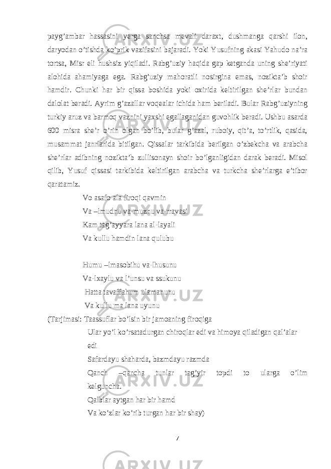 payg’ambar hassasini yerga sanchsa mevali daraxt, dushmanga qarshi ilon, daryodan o’tishda ko’prik vazifasini bajaradi. Yoki Yusufning akasi Yahudo na’ra tortsa, Misr eli hushsiz yiqiladi. Rabg’uziy haqida gap ketganda uning she’riyati alohida ahamiyaga ega. Rabg’uziy mahoratli nosirgina emas, nozikta’b shoir hamdir. Chunki har bir qissa boshida yoki oxirida keltirilgan she’rlar bundan dalolat beradi. Ayrim g’azallar voqealar ichida ham beriladi. Bular Rabg’uziyning turkiy aruz va barmoq vaznini yaxshi egallaganidan guvohlik beradi. Ushbu asarda 600 misra she’r o’rin olgan bo’lib, bular g’azal, ruboiy, qit’a, to’rtlik, qasida, musammat janrlarida bitilgan. Qissalar tarkibida berilgan o’zbekcha va arabcha she’rlar adibning nozikta’b zullisonayn shoir bo’lganligidan darak beradi. Misol qilib, Yusuf qissasi tarkibida keltirilgan arabcha va turkcha she’rlarga e’tibor qaratamiz. Vo asafo ala firoqi qavmin Va –lmudnu va-muznu va-rravasi Kam tag’ayyara lana al-layali Va kullu hamdin lana qulubu Humu –lmasobihu va-lhusunu Va-lxaylu va l’unsu va ssukunu Hatta tavaffahum ulamanunu Va kullu ma lana uyunu (Tarjimasi: Taassuflar bo’lsin bir jamoaning firoqiga Ular yo’l ko’rsatadurgan chiroqlar edi va himoya qiladigan qal’alar edi Safardayu shaharda, bazmdayu razmda Qanch –qancha tunlar tag’yir topdi to ularga o’lim kelguncha. Qalblar aytgan har bir hamd Va ko’zlar ko’rib turgan har bir shay) 7 