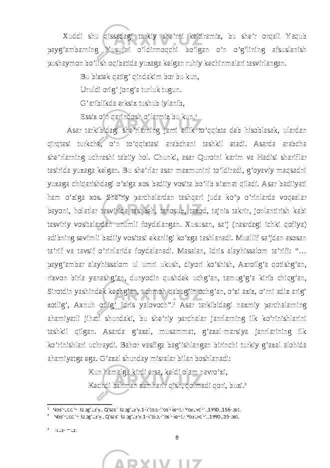 Xuddi shu qissadagi turkiy she’rni keltiramiz, bu she’r orqali Yaqub payg’ambarning Yusufni o’ldirmoqchi bo’lgan o’n o’g’lining afsuslanish pushaymon bo’lish oqibatida yuzaga kelgan ruhiy kechinmalari tasvirlangan. Bu biztek qatig’ qindakim bor bu kun, Uruldi orig’ jong’a turluk tugun. G’ariblikda erksiz tushub iylanib, Essiz o’n qarindosh o’larmiz bu kun. 1 Asar tarkibidagi she’rlarning jami ellik to’qqizta deb hisoblasak, ulardan qirqtasi turkcha, o’n to’qqiztasi arabchani tashkil etadi. Asarda arabcha she’rlarning uchrashi tabiiy hol. Chunki, asar Quroini karim va Hadisi shariflar tasirida yuzaga kelgan. Bu she’rlar asar mazmunini to’ldiradi, g’oyaviy maqsadni yuzaga chiqarishdagi o’ziga xos badiiy vosita bo’lib xizmat qiladi. Asar badiiyati ham o’ziga xos. She’riy parchalardan tashqari juda ko’p o’rinlarda voqealar bayoni, holatlar tasvirida tashbeh, tanosub, tazod, tajnis takrir, jonlantirish kabi tasviriy vositalardan unumli foydalangan. Xususan, sa’j (nasrdagi ichki qofiya) adibning sevimli badiiy vositasi ekanligi ko’zga tashlanadi. Muallif sa’jdan asosan ta’rif va tavsif o’rinlarida foydalanadi. Masalan, Idris alayhissalom ta’rifi: “… payg’ambar alayhissalom ul umri ukush, diyori ko’shish, Azroilg’a qotishg’an, rizvon birla yanashg’an, dunyodin qushdek uchg’an, tamug’g’a kirib chiqg’an, Sirotdin yashindek kechg’an, uchmoh qabug’in ochg’an, o’zi aziz, o’rni adiz arig’ zotlig’, Axnuh otlig’ Idris yalovoch”. 2 Asar tarkibidagi nazmiy parchalarning ahamiyatli jihati shundaki, bu she’riy parchalar janrlarning ilk ko’rinishlarini tashkil qilgan. Asarda g’azal, musammat, g’azal-marsiya janrlarining ilk ko’rinishlari uchraydi. Bahor vasfiga bag’ishlangan birinchi turkiy g’azal alohida ahamiyatga ega. G’azal shunday misralar bilan boshlanadi: Kun hamalga kirdi ersa, keldi olam navro’zi, Kechdi bahman zamharir qish, qolmadi qori, buzi. 3 1 Nosiruddin Rabg’uziy., Qisasi Rabg’uziy.1-kitob,-Toshkent.: Yozuvchi.,1990.,156-bet. 2 Nosiruddin Rabg’uziy., Qisasi Rabg’uziy.1-kitob,-Toshkent.: Yozuvchi.,1990.,35-bet. 3 B uz- muz. 8 