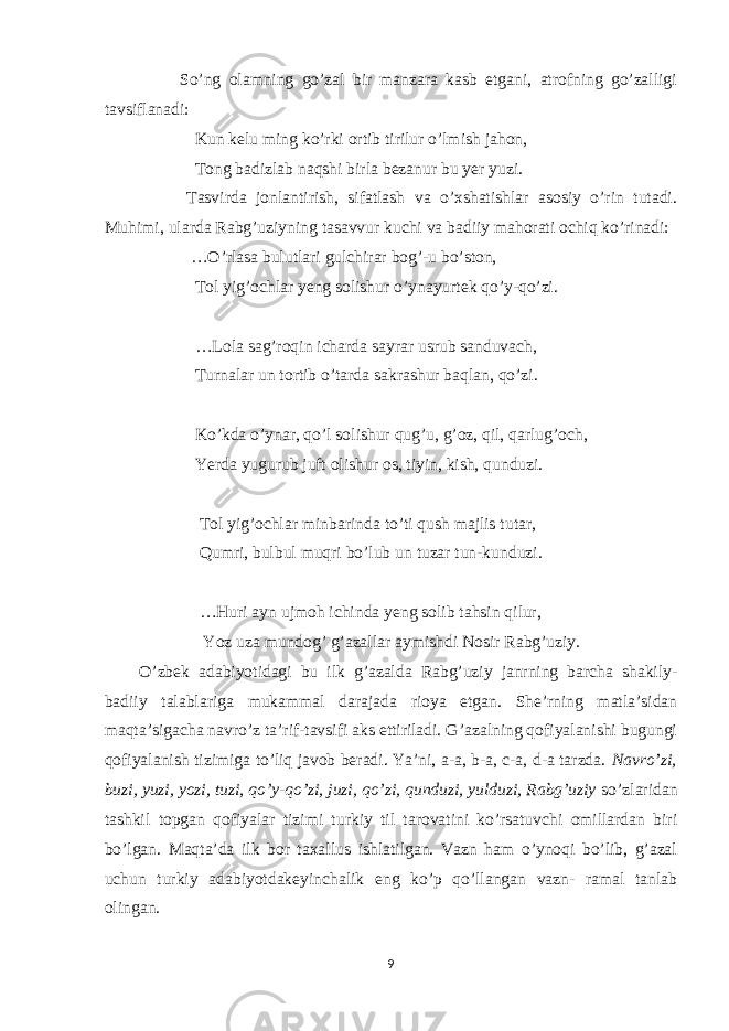  So’ng olamning go’zal bir manzara kasb etgani, atrofning go’zalligi tavsiflanadi: Kun kelu ming ko’rki ortib tirilur o’lmish jahon, Tong badizlab naqshi birla bezanur bu yer yuzi. Tasvirda jonlantirish, sifatlash va o’xshatishlar asosiy o’rin tutadi. Muhimi, ularda Rabg’uziyning tasavvur kuchi va badiiy mahorati ochiq ko’rinadi: …O’rlasa bulutlari gulchirar bog’-u bo’ston, Tol yig’ochlar yeng solishur o’ynayurtek qo’y-qo’zi. …Lola sag’roqin icharda sayrar usrub sanduvach, Turnalar un tortib o’tarda sakrashur baqlan, qo’zi. Ko’kda o’ynar, qo’l solishur qug’u, g’oz, qil, qarlug’och, Yerda yugurub juft olishur os, tiyin, kish, qunduzi. Tol yig’ochlar minbarinda to’ti qush majlis tutar, Qumri, bulbul muqri bo’lub un tuzar tun-kunduzi. …Huri ayn ujmoh ichinda yeng solib tahsin qilur, Yoz uza mundog’ g’azallar aymishdi Nosir Rabg’uziy. O’zbek adabiyotidagi bu ilk g’azalda Rabg’uziy janrning barcha shakily- badiiy talablariga mukammal darajada rioya etgan. She’rning matla’sidan maqta’sigacha navro’z ta’rif-tavsifi aks ettiriladi. G’azalning qofiyalanishi bugungi qofiyalanish tizimiga to’liq javob beradi. Ya’ni, a-a, b-a, c-a, d-a tarzda. Navro’zi, buzi, yuzi, yozi, tuzi, qo’y-qo’zi, juzi, qo’zi, qunduzi, yulduzi, Rabg’uziy so’zlaridan tashkil topgan qofiyalar tizimi turkiy til tarovatini ko’rsatuvchi omillardan biri bo’lgan. Maqta’da ilk bor taxallus ishlatilgan. Vazn ham o’ynoqi bo’lib, g’azal uchun turkiy adabiyotdakeyinchalik eng ko’p qo’llangan vazn- ramal tanlab olingan. 9 