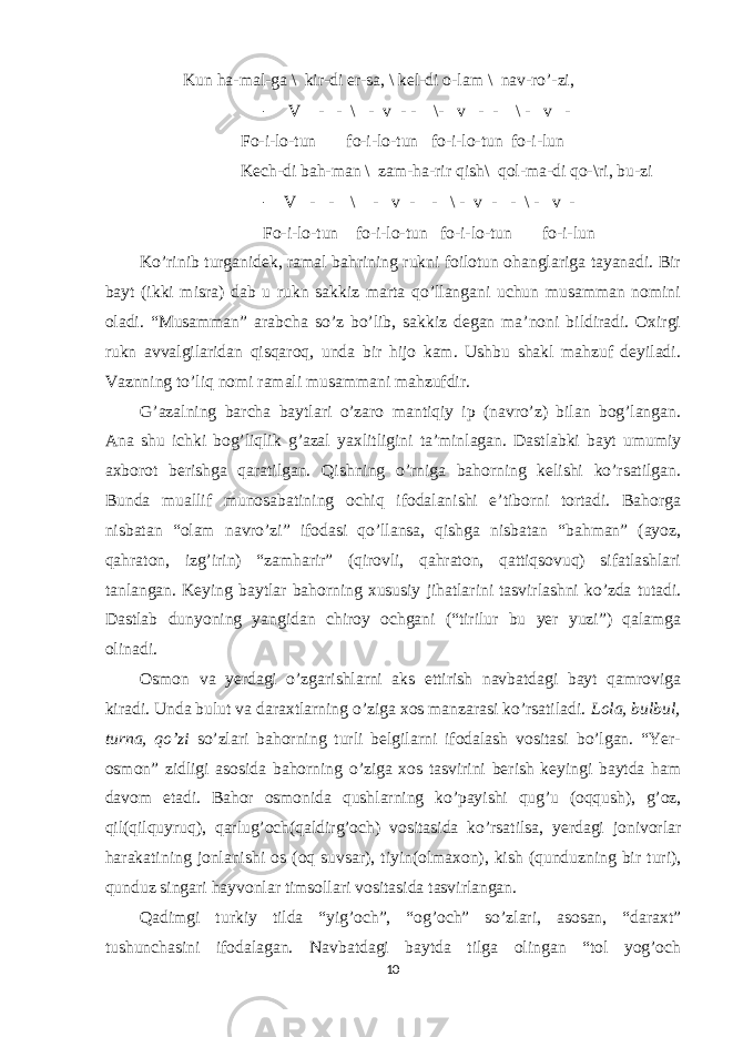  Kun ha-mal-ga \ kir-di er-sa, \ kel-di o-lam \ nav-ro’-zi, - V - - \ - v - - \- v - - \ - v - Fo-i-lo-tun fo-i-lo-tun fo-i-lo-tun fo-i-lun Kech-di bah-man \ zam-ha-rir qish\ qol-ma-di qo-\ri, bu-zi - V - - \ - v - - \ - v - - \ - v - Fo-i-lo-tun fo-i-lo-tun fo-i-lo-tun fo-i-lun Ko’rinib turganidek, ramal bahrining rukni foilotun ohanglariga tayanadi. Bir bayt (ikki misra) dab u rukn sakkiz marta qo’llangani uchun musamman nomini oladi. “Musamman” arabcha so’z bo’lib, sakkiz degan ma’noni bildiradi. Oxirgi rukn avvalgilaridan qisqaroq, unda bir hijo kam. Ushbu shakl mahzuf deyiladi. Vaznning to’liq nomi ramali musammani mahzufdir. G’azalning barcha baytlari o’zaro mantiqiy ip (navro’z) bilan bog’langan. Ana shu ichki bog’liqlik g’azal yaxlitligini ta’minlagan. Dastlabki bayt umumiy axborot berishga qaratilgan. Qishning o’rniga bahorning kelishi ko’rsatilgan. Bunda muallif munosabatining ochiq ifodalanishi e’tiborni tortadi. Bahorga nisbatan “olam navro’zi” ifodasi qo’llansa, qishga nisbatan “bahman” (ayoz, qahraton, izg’irin) “zamharir” (qirovli, qahraton, qattiqsovuq) sifatlashlari tanlangan. Keying baytlar bahorning xususiy jihatlarini tasvirlashni ko’zda tutadi. Dastlab dunyoning yangidan chiroy ochgani (“tirilur bu yer yuzi”) qalamga olinadi. Osmon va yerdagi o’zgarishlarni aks ettirish navbatdagi bayt qamroviga kiradi. Unda bulut va daraxtlarning o’ziga xos manzarasi ko’rsatiladi. Lola, bulbul, turna, qo’zi so’zlari bahorning turli belgilarni ifodalash vositasi bo’lgan. “Yer- osmon” zidligi asosida bahorning o’ziga xos tasvirini berish keyingi baytda ham davom etadi. Bahor osmonida qushlarning ko’payishi qug’u (oqqush), g’oz, qil(qilquyruq), qarlug’och(qaldirg’och) vositasida ko’rsatilsa, yerdagi jonivorlar harakatining jonlanishi os (oq suvsar), tiyin(olmaxon), kish (qunduzning bir turi), qunduz singari hayvonlar timsollari vositasida tasvirlangan. Qadimgi turkiy tilda “yig’och”, “og’och” so’zlari, asosan, “daraxt” tushunchasini ifodalagan. Navbatdagi baytda tilga olingan “tol yog’och 10 