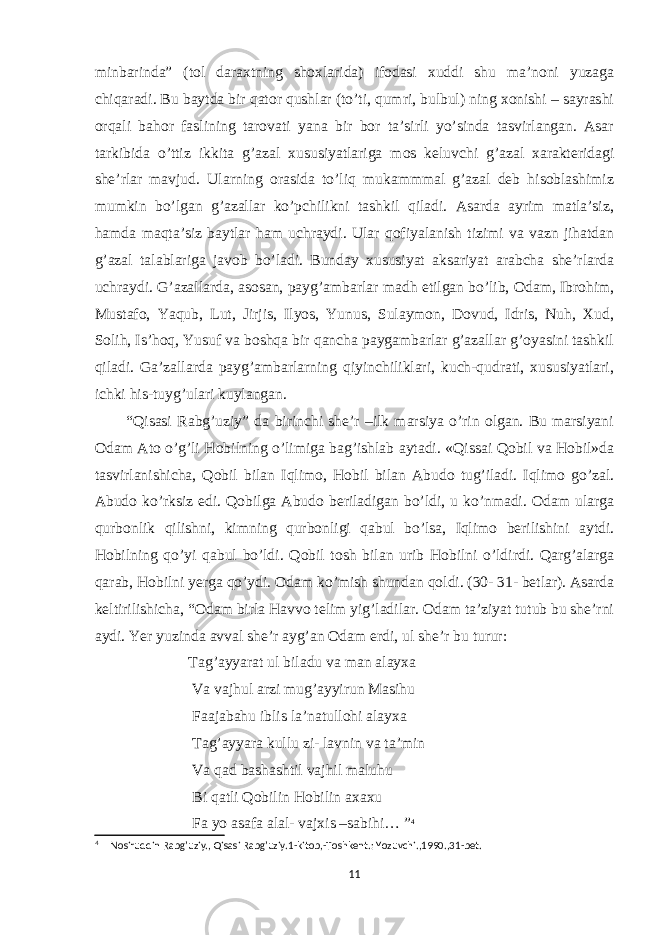 minbarinda” (tol daraxtning shoxlarida) ifodasi xuddi shu ma’noni yuzaga chiqaradi. Bu baytda bir qator qushlar (to’ti, qumri, bulbul) ning xonishi – sayrashi orqali bahor faslining tarovati yana bir bor ta’sirli yo’sinda tasvirlangan. Asar tarkibida o’ttiz ikkita g’azal xususiyatlariga mos keluvchi g’azal xarakteridagi she’rlar mavjud. Ularning orasida to’liq mukammmal g’azal deb hisoblashimiz mumkin bo’lgan g’azallar ko’pchilikni tashkil qiladi. Asarda ayrim matla’siz, hamda maqta’siz baytlar ham uchraydi. Ular qofiyalanish tizimi va vazn jihatdan g’azal talablariga javob bo’ladi. Bunday xususiyat aksariyat arabcha she’rlarda uchraydi. G’azallarda, asosan, payg’ambarlar madh etilgan bo’lib, Odam, Ibrohim, Mustafo, Yaqub, Lut, Jirjis, Ilyos, Yunus, Sulaymon, Dovud, Idris, Nuh, Xud, Solih, Is’hoq, Yusuf va boshqa bir qancha paygambarlar g’azallar g’oyasini tashkil qiladi. Ga’zallarda payg’ambarlarning qiyinchiliklari, kuch-qudrati, xususiyatlari, ichki his-tuyg’ulari kuylangan. “Qisasi Rabg’uziy” da birinchi she’r –ilk marsiya o’rin olgan. Bu marsiyani Odam Ato o’g’li Hobilning o’limiga bag’ishlab aytadi. «Qissai Qobil va Hobil»da tasvirlanishicha, Qobil bilan Iqlimo, Hobil bilan Abudo tug’iladi. Iqlimo go’zal. Abudo ko’rksiz edi. Qobilga Abudo beriladigan bo’ldi, u ko’nmadi. Odam ularga qurbonlik qilishni, kimning qurbonligi qabul bo’lsa, Iqlimo berilishini aytdi. Hobilning qo’yi qabul bo’ldi. Qobil tosh bilan urib Hobilni o’ldirdi. Qarg’alarga qarab, Hobilni yerga qo’ydi. Odam ko’mish shundan qoldi. (30- 31- betlar). Asarda keltirilishicha, “Odam birla Havvo telim yig’ladilar. Odam ta’ziyat tutub bu she’rni aydi. Yer yuzinda avval she’r ayg’an Odam erdi, ul she’r bu turur: Tag’ayyarat ul biladu va man alayxa Va vajhul arzi mug’ayyirun Masihu Faajabahu iblis la’natullohi alayxa Tag’ayyara kullu zi- lavnin va ta’min Va qad bashashtil vajhil maluhu Bi qatli Qobilin Hobilin axaxu Fa yo asafa alal- vajxis –sabihi… ” 4 4 Nosiruddin Rabg’uziy., Qisasi Rabg’uziy.1-kitob,-Toshkent.: Yozuvchi.,1990.,31-bet. 11 