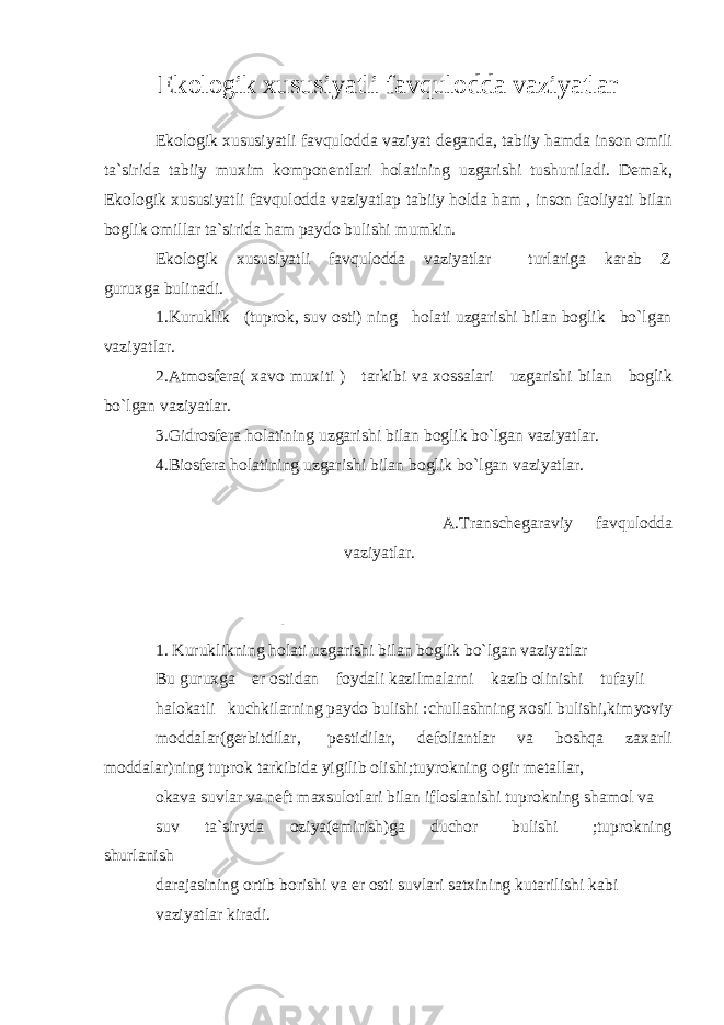 Ekologik xususiyatli favqulodda vaziyatlar Ekologik xususiyatli favqulodda vaziyat deganda, tabiiy hamda inson omili ta`sirida tabiiy muxim komponentlari holatining uzgarishi tushuniladi. Demak, Ekologik xususiyatli favqulodda vaziyatla р tabiiy holda ham , inson faoliyati bilan boglik omillar ta`sirida ham paydo bulishi mumkin. Ekologik xususiyatli favqulodda vaziyatlar turlariga karab Z guruxga bulinadi. 1.Kuruklik (tuprok, suv osti) ning holati uzgarishi bilan boglik bo`lgan vaziyatlar. 2.Atmosfera( xavo muxiti ) tarkibi va xossalari uzgarishi bilan boglik bo`lgan vaziyatlar. 3.Gidrosfera holatining uzgarishi bilan boglik bo`lgan vaziyatlar. 4.Biosfera holatining uzgarishi bilan boglik bo`lgan vaziyatlar. A.Transchegaraviy favqulodda vaziyatlar. 1. Kuruklikning holati uzgarishi bilan boglik bo`lgan vaziyatlar Bu guruxga er ostidan foydali kazilmalarni kazib olinishi tufayli halokatli kuchkilarning paydo bulishi :chullashning xosil bulishi,kimyoviy moddalar(gerbitdilar, pestidilar, defoliantlar va boshqa zaxarli moddalar)ning tuprok tarkibida yigilib olishi;tuyrokning ogir metallar, okava suvlar va neft maxsulotlari bilan ifloslanishi tuprokning shamol va suv ta`siryda oziya(emirish)ga duchor bulishi ;tuprokning shurlanish darajasining ortib borishi va er osti suvlari satxining kutarilishi kabi vaziyatlar kiradi. 