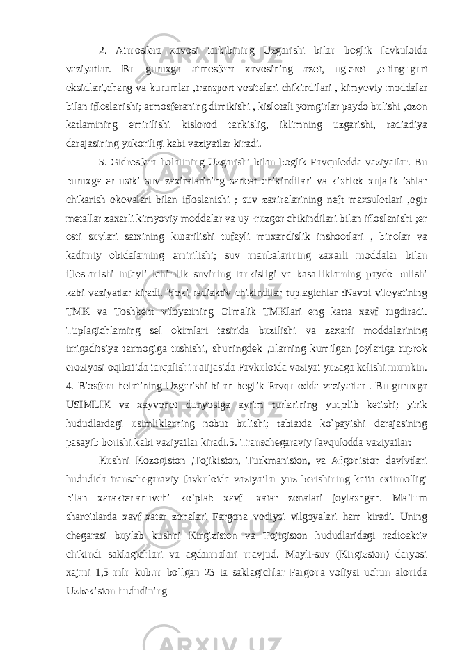 2. Atmosfera xavosi tarkibining Uzgarishi bilan boglik favkulotda vaziyatlar. Bu guruxga atmosfera xavosining azot, uglerot ,oltingugurt oksidlari,chang va kurumlar ,transport vositalari chikindilari , kimyoviy moddalar bilan ifloslanishi; atmosferaning dimikishi , kislotali yomgirlar paydo bulishi ,ozon katlamining emirilishi kislorod tankislig, iklimning uzgarishi, radiadiya darajasining yukoriligi kabi vaziyatlar kiradi. 3. Gidrosfera holatining Uzgarishi bilan boglik Favqulodda vaziyatlar. Bu buruxga er ustki suv zaxiralarining sanoat chikindilari va kishlok xujalik ishlar chikarish okovalari bilan ifloslanishi ; suv zaxiralarining neft maxsulotlari ,ogir metallar zaxarli kimyoviy moddalar va uy -ruzgor chikindilari bilan ifloslanishi ;er osti suvlari satxining kutarilishi tufayli muxandislik inshootlari , binolar va kadimiy obidalarning emirilishi; suv manbalarining zaxarli moddalar bilan ifloslanishi tufayli ichimlik suvining tankisligi va kasalliklarning paydo bulishi kabi vaziyatlar kiradi. Yoki radiaktiv chikindilar tuplagichlar :Navoi viloyatining TMK va Toshkent viloyatining Olmalik TMKlari eng katta xavf tugdiradi. Tuplagichlarning sel okimlari tasirida buzilishi va zaxarli moddalarining irrigaditsiya tarmogiga tushishi, shuningdek ,ularning kumilgan joylariga tuprok eroziyasi oqibatida tarqalishi natijasida Favkulotda vaziyat yuzaga kelishi mumkin. 4. Biosfera holatining Uzgarishi bilan boglik Favqulodda vaziyatlar . Bu guruxga USIMLIK va xayvonot dunyosiga ayrim turlarining yuqolib ketishi; yirik hududlardagi usimliklarning nobut bulishi; tabiatda ko`payishi darajasining pasayib borishi kabi vaziyatlar kiradi.5. Transchegaraviy favqulodda vaziyatlar: Kushni Kozogiston ,Tojikiston, Turkmaniston, va Afgoniston davlvtlari hududida transchegaraviy favkulotda vaziyatlar yuz berishining katta extimolligi bilan xarakterlanuvchi ko`plab xavf -xatar zonalari joylashgan. Ma`lum sharoitlarda xavf-xatar zonalari Fargona vodiysi vilgoyalari ham kiradi. Uning chegarasi buylab kushni Kirgiziston va Tojigiston hududlaridagi radioaktiv chikindi saklagichlari va agdarmalari mavjud. Mayli-suv (Kirgizston) daryosi xajmi 1,5 mln kub.m bo`lgan 23 ta saklagichlar Fargona vofiysi uchun alonida Uzbekiston hududining 