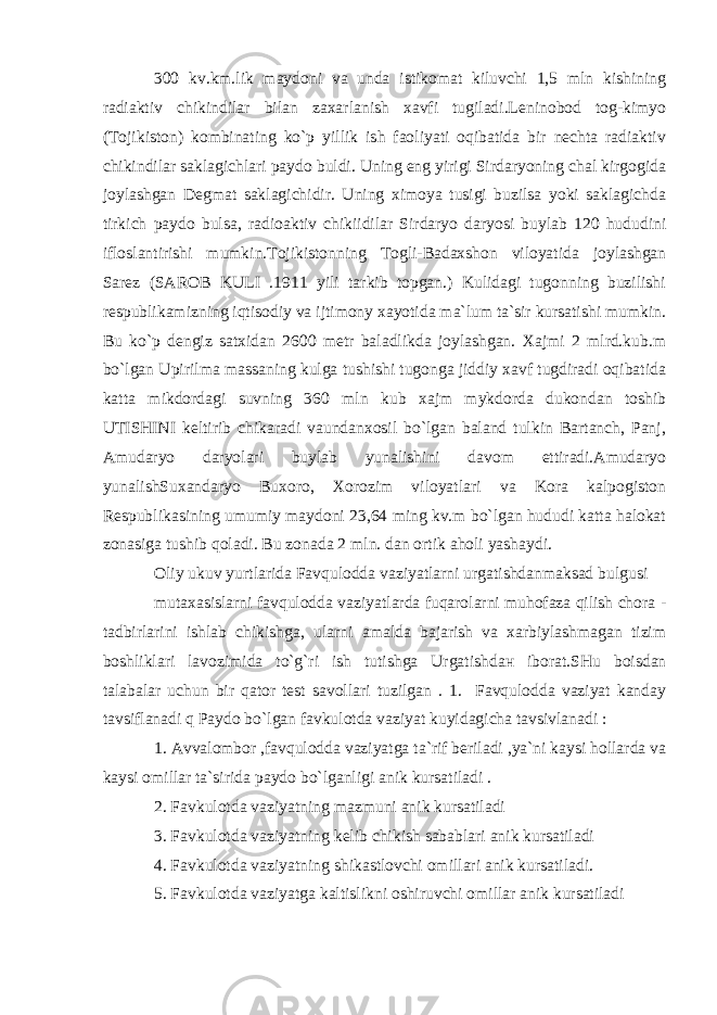 300 kv.km.lik maydoni va unda istikomat kiluvchi 1,5 mln kishining radiaktiv chikindilar bilan zaxarlanish xavfi tugiladi.Leninobod tog-kimyo (Tojikiston) kombinating ko`p yillik ish faoliyati oqibatida bir nechta radiaktiv chikindilar saklagichlari paydo buldi. Uning eng yirigi Sirdaryoning chal kirgogida joylashgan Degmat saklagichidir. Uning ximoya tusigi buzilsa yoki saklagichda tirkich paydo bulsa, radioaktiv chikiidilar Sirdaryo daryosi buylab 120 hududini ifloslantirishi mumkin.Tojikistonning Togli-Badaxshon viloyatida joylashgan Sarez (SAROB KULI .1911 yili tarkib topgan.) Kulidagi tugonning buzilishi respublikamizning iqtisodiy va ijtimony xayotida ma`lum ta`sir kursatishi mumkin. Bu ko`p dengiz satxidan 2600 metr baladlikda joylashgan. Xajmi 2 mlrd.kub.m bo`lgan Upirilma massaning kulga tushishi tugonga jiddiy xavf tugdiradi oqibatida katta mikdordagi suvning 360 mln kub xajm mykdorda dukondan toshib UTISHINI keltirib chikaradi vaundanxosil bo`lgan baland tulkin Bartanch, Panj, Amudaryo daryolari buylab yunalishini davom ettiradi.Amudaryo yunalishSuxandaryo Buxoro, Xorozim viloyatlari va Kora kalpogiston Respublikasining umumiy maydoni 23,64 ming kv.m bo`lgan hududi katta halokat zonasiga tushib qoladi. Bu zonada 2 mln. dan ortik aholi yashaydi. Oliy ukuv yurtlarida Favqulodda vaziyatlarni urgatishdanmaksad bulgusi mutaxasislarni favqulodda vaziyatlarda fuqarolarni muhofaza qilish chora - tadbirlarini ishlab chikishg а , ularni amalda bajarish va xarbiylashmagan tizim boshliklari lavozimida to`g`ri ish tutishga Urgatishd ан iborat.SHu boisdan talabalar uchun bir qator test savollari tuzilgan . 1. Favqulodda vaziyat kanday tavsiflanadi q Paydo bo`lgan favkulotda vaziyat kuyidagicha tavsivlanadi : 1. Avvalombor ,favqulodda vaziyatga ta`rif beriladi ,ya`ni kaysi hollarda va kaysi omillar ta`sirida paydo bo`lganligi anik kursatiladi . 2. Favkulotda vaziyatning mazmuni anik kursatiladi 3. Favkulotda vaziyatning kelib chikish sabablari anik kursatiladi 4. Favkulotda vaziyatning shikastlovchi omillari anik kursatiladi. 5. Favkulotda vaziyatga kaltislikni oshiruvchi omillar anik kursatiladi 