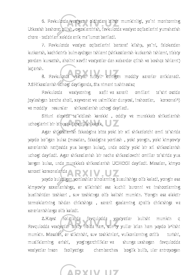 6. Favkulotda vaziyatni oldindan bilish mumkinligi, ya`ni monitorning Utkazish bashorat qilish , ogoxlantirish, favkulotda vaziyat oqibatlarini yumshatish chora - tadbirlari xakida anik ma`lumot beriladi. 7. Favkulotda vaziyat oqibatlarini bartaraf kilshp, ya`ni, falokatdan kutkarish, kechiktirib bulmaydigan ishlarni (shikastlanish-kutkarish ishlarni, tibbiy yordam kursatish, aholini xavfli vaziyatlar dan xabardor qilish va boshqa ishlarni) bajarish. 8. Favkulotda vaziyat tufayli kurilgan moddiy zararlar aniklanadi. 2.SHikastlanish uchogi deyilganda, Siz nimani tushinasizq Favkulotda vaziyatning xafli va zararli omillari ta`siri ostida joylashgan barcha aholi, xayvonat va usimliklar dunyosi, inshootlar, korxonal^) va moddiy resurslar shikastlanish uchogi deyiladi. SHuni aloxida ta`kidlash kerakki , oddiy va murakkab shikatlanish uchoglarini bir-bir идан fark qilish kerak. Agar shikastlanish fakadgina bitta yoki bir xil shikatloichi omil ta`sirida paydo bo`lgan bulsa (masalan, fakadgina portlash , yoki yongin, yoki kimyoviy zararlanish natijasida yuz bergan bulsa), unda oddiy yoki bir xil shikastlanish uchogi deyiladi. Agar shikastlanish bir necha shikastlovchi omillar ta`sirida yuz bergan bulsa, unda murakkab shikastlanish UCHOGI deyiladi. Masalan, kimyo sanoati korxonalarida paydo buladigan portlashlar binolarning buzulishiga olib keladi, yongin esa kimyoviy zaxarlanishga, er silkinishi esa kuchli buronni va inshootlarning buzilishidan tashkari , suv toshkinga olib kelishi mumkin. Yongin esa elektir tarmoklarining ishdan chikishiga , zararli gazlarning ajralib chikishiga v а zararlanishlarga olib keladi. Z.Kaysi holatlarda favqulodda vaziyatlar bulishi mumkin q Favqulodda vaziyatlar tabiiy holda ham, sun`iy yullar bilan ham paydo b^lishi mumkin. Masalan, er silkinishi, suv toshkinlari, vulkonlarning otilib turishi, muzliklarning erishi, yogingarchiliklar va shunga uxshagan favqulodda vaziyatlar inson faoliyatiga chambarchas boglik bulib, ular antropogen 