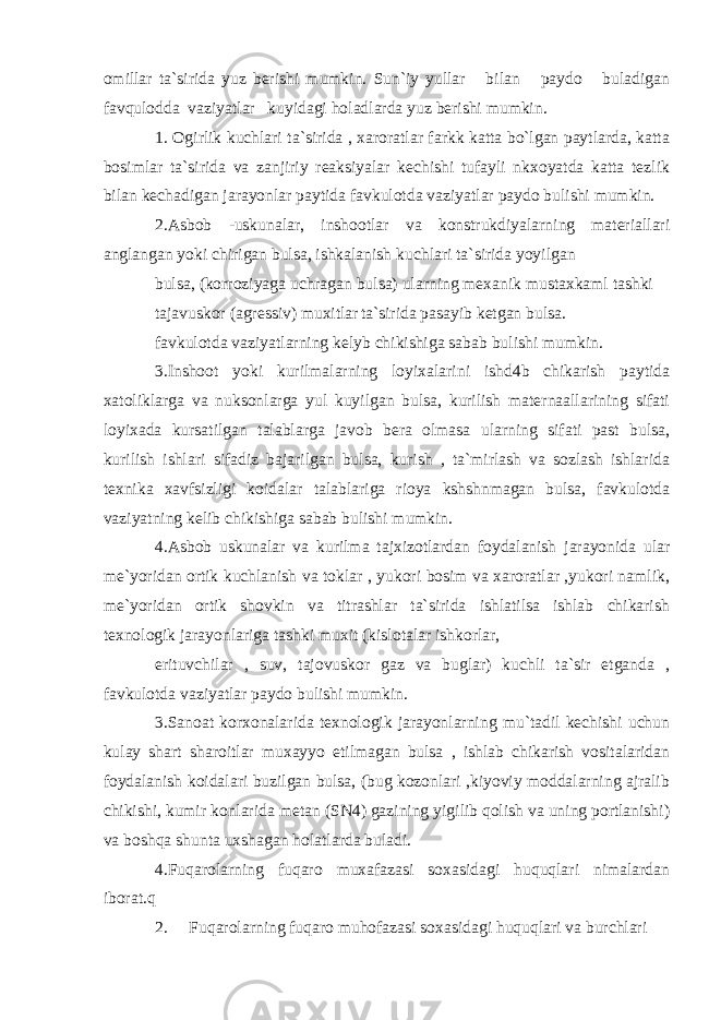 omillar ta`sirida yuz berishi mumkin. Sun`iy yullar bilan paydo buladigan favqulodda vaziyatlar kuyidagi holadlarda yuz berishi mumkin. 1. Ogirlik kuchlari ta`sirida , xaroratlar farkk katta bo`lgan paytlarda, katta bosimlar ta`sirida va zanjiriy reaksiyalar kechishi tufayli nkxoyatda katta tezlik bilan kechadigan jarayonlar paytida favkulotda vaziyatlar paydo bulishi mumkin. 2.Asbob -uskunalar, inshootlar va konstrukdiyalarning materiallari anglangan yoki chirigan bulsa, ishkalanish kuchlari ta`sirida yoyilgan bulsa, (korroziyaga uchragan bulsa) ularning mexanik mustaxkaml tashki tajavuskor (agressiv) muxitlar ta`sirida pasayib ketgan bulsa. favkulotda vaziyatlarning kelyb chikishiga sabab bulishi mumkin. 3.Inshoot yoki kurilmalarning loyixalarini ishd4b chikarish paytida xatoliklarga va nuksonlarga yul kuyilgan bulsa, kurilish maternaallarining sifati loyixada kursatilgan talablarga javob bera olmasa ularning sifati past bulsa, kurilish ishlari sifadiz bajarilgan bulsa, kurish , ta`mirlash va sozlash ishlarida texnika xavfsizligi koidalar talablariga rioya kshshnmagan bulsa, favkulotda vaziyatning kelib chikishiga sabab bulishi mumkin. 4.Asbob uskunalar va kurilma tajxizotlardan foydalanish jarayonida ular me`yoridan ortik kuchlanish va toklar , yukori bosim va xaroratlar ,yukori namlik, me`yoridan ortik shovkin va titrashlar ta`sirida ishlatilsa ishlab chikarish texnologik jarayonlariga tashki muxit (kislotalar ishkorlar, erituvchilar , suv, tajovuskor gaz va buglar) kuchli ta`sir etganda , favkulotda vaziyatlar paydo bulishi mumkin. 3.Sanoat korxonalarida texnologik jarayonlarning mu`tadil kechishi uchun kulay shart sharoitlar muxayyo etilmagan bulsa , ishlab chikarish vositalaridan foydalanish koidalari buzilgan bulsa, (bug kozonlari ,kiyoviy moddalarning ajralib chikishi, kumir konlarida metan (SN4) gazining yigilib qolish va uning portlanishi) va boshqa shunta uxshagan holatlarda buladi. 4.Fuqarolarning fuqaro muxafazasi soxasidagi huquqlari nimalardan iborat.q 2. Fuqarolarning fuqaro muhofazasi soxasidagi huquqlari va burchlari 