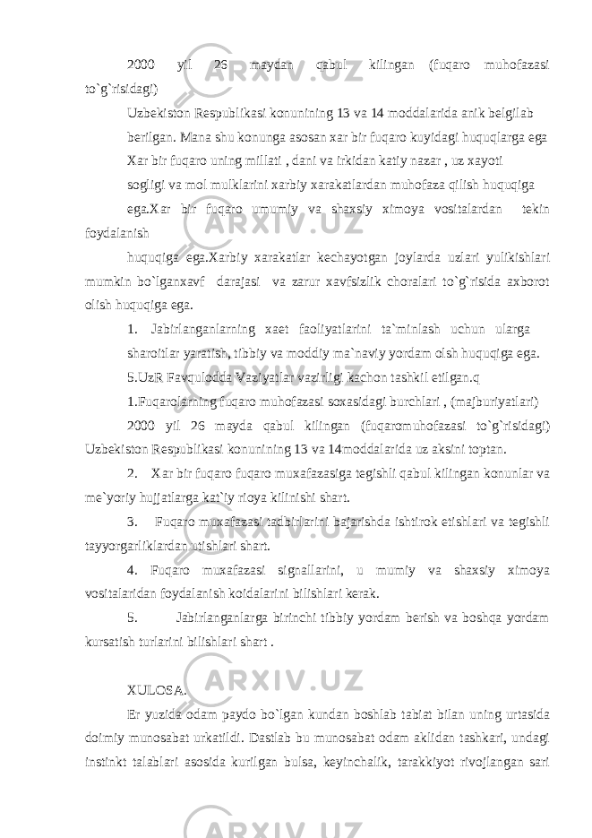 2000 yil 26 maydan qabul kilingan (fuqaro muhofazasi to`g`risidagi) Uzbekiston Respublikasi konunining 13 va 14 moddalarida anik belgilab berilgan. Mana shu konunga asosan xar bir fuqaro kuyidagi huquqlarga ega Xar bir fuqaro uning millati , dani va irkidan katiy nazar , uz xayoti sogligi va mol mulklarini xarbiy xarakatlardan muhofaza qilish huquqiga ega.Xar bir fuqaro umumiy va shaxsiy ximoya vositalardan tekin foydalanish huquqiga ega.Xarbiy xarakatlar kechayotgan joylarda uzlari yulikishlari mumkin bo`lganxavf darajasi va zarur xavfsizlik choralari to`g`risida axborot olish huquqiga ega. 1. Jabirlanganlarning xaet faoliyatlarini ta`minlash uchun ularga sharoitlar yaratish, tibbiy va moddiy ma`naviy yordam olsh huquqiga ega. 5.UzR Favqulodda Vaziyatlar vazirligi kachon tashkil etilgan.q 1.Fuqarolarning fuqaro muhofazasi soxasidagi burchlari , (majburiyatlari) 2000 yil 26 mayda qabul kilingan (fuqaromuhofazasi to`g`risidagi) Uzbekiston Respublikasi konunining 13 va 14moddalarida uz aksini toptan. 2. Xar bir fuqaro fuqaro muxafazasiga tegishli qabul kilingan konunlar va me`yoriy hujjatlarga kat`iy rioya kilinishi shart. 3. Fuqaro muxafazasi tadbirlarini bajarishda ishtirok etishlari va tegishli tayyorgarliklardan utishlari shart. 4. Fuqaro muxafazasi signallarini, u mumiy va shaxsiy ximoya vositalaridan foydalanish koidalarini bilishlari kerak. 5. Jabirlanganlarga birinchi tibbiy yordam berish va boshqa yordam kursatish turlarini bilishlari shart . XULOSA. Er yuzida odam paydo bo`lgan kundan boshlab tabiat bilan uning urtasida doimiy munosabat urkatildi. Dastlab bu munosabat odam aklidan tashkari, undagi instinkt talablari asosida kurilgan bulsa, keyinchalik, tarakkiyot rivojlangan sari 