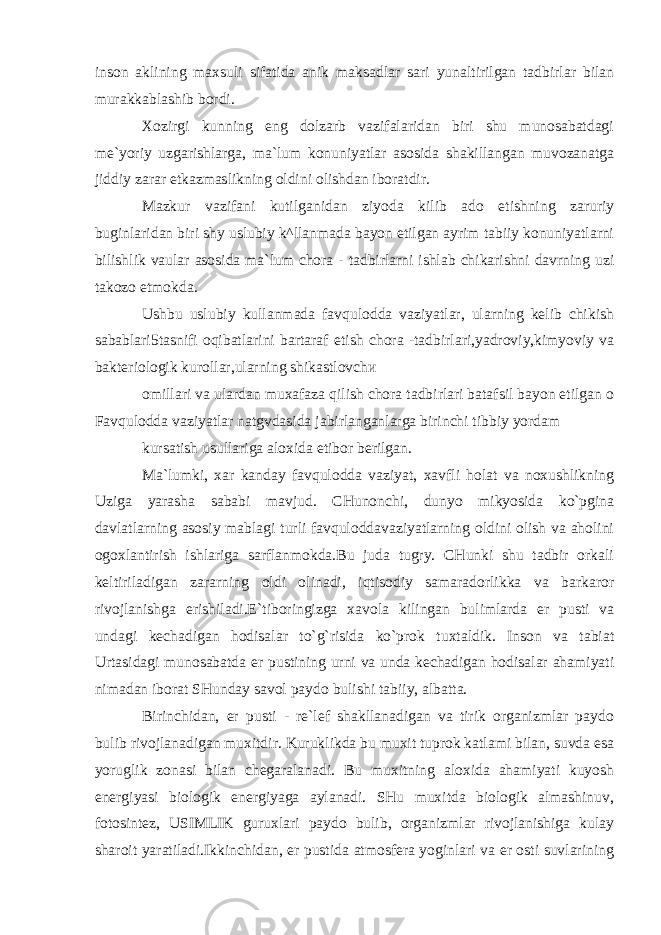 inson aklining maxsuli sifatida anik maksadlar sari yunaltirilgan tadbirlar bilan murakkablashib bordi. Xozirgi kunning eng dolzarb vazifalaridan biri shu munosabatdagi me`yoriy uzgarishlarga, ma`lum konuniyatlar asosida shakillangan muvozanatga jiddiy zarar etkazmaslikning oldini olishdan iboratdir. Mazkur vazifani kutilganidan ziyoda kilib ado etishning zaruriy buginlaridan biri sh у uslubiy k^llanmada bayon etilgan ayrim tabiiy konuniyatlarni bilishlik vaular asosida ma`lum chora - tadbirlarni ishlab chikarishni davrning uzi takozo etmokda. Ushbu uslubiy kullanmada favqulodda vaziyatlar, ularning kelib chikish sabablari5tasnifi oqibatlarini bartaraf etish chora -tadbirlari,yadroviy,kimyoviy va bakteriologik kurollar,ularning shikastlovch и omillari va ulardan muxafaza qilish chora tadbirlari batafsil bayon etilgan o Favqulodda vaziyatlar natgvdasida jabirlanganlarga birinchi tibbiy yordam kursatish usullariga aloxida etibor berilgan. Ma`lumki, xar kanday favqulodda vaziyat, xavfli holat va noxushlikning Uziga yarasha sababi mavjud. CHunonchi, dunyo mikyosida ko`pgina davlatlarning asosiy mablagi turli favquloddavaziyatlarning oldini olish va aholini ogoxlantirish ishlariga sarflanmokda.Bu juda tugry. CHunki shu tadbir orkali keltiriladigan zararning oldi olinadi, iqtisodiy samaradorlikka va barkaror rivojlanishga erishiladi.E`tiboringizga xavola kilingan bulimlarda er pusti va undagi kechadigan hodisalar to`g`risida ko`prok tuxtaldik. Inson va tabiat Urtasidagi munosabatda er pustining urni va unda kechadigan hodisalar ahamiyati nimadan iborat SHunday savol paydo bulishi tabiiy, albatta. Birinchidan, er pusti - re`lef shakllanadigan va tirik organizmlar paydo bulib rivojlanadigan muxitdir. Kuruklikda bu muxit tuprok katlami bilan, suvda esa yoruglik zonasi bilan chegaralanadi. Bu muxitning aloxida ahamiyati kuyosh energiyasi biologik energiyaga aylanadi. SHu muxitda biologik almashinuv, fotosintez, USIMLIK guruxlari paydo bulib, organizmlar rivojlanishiga kulay sharoit yaratiladi.Ikkinchidan, er pustida atmosfera yoginlari va er osti suvlarining 