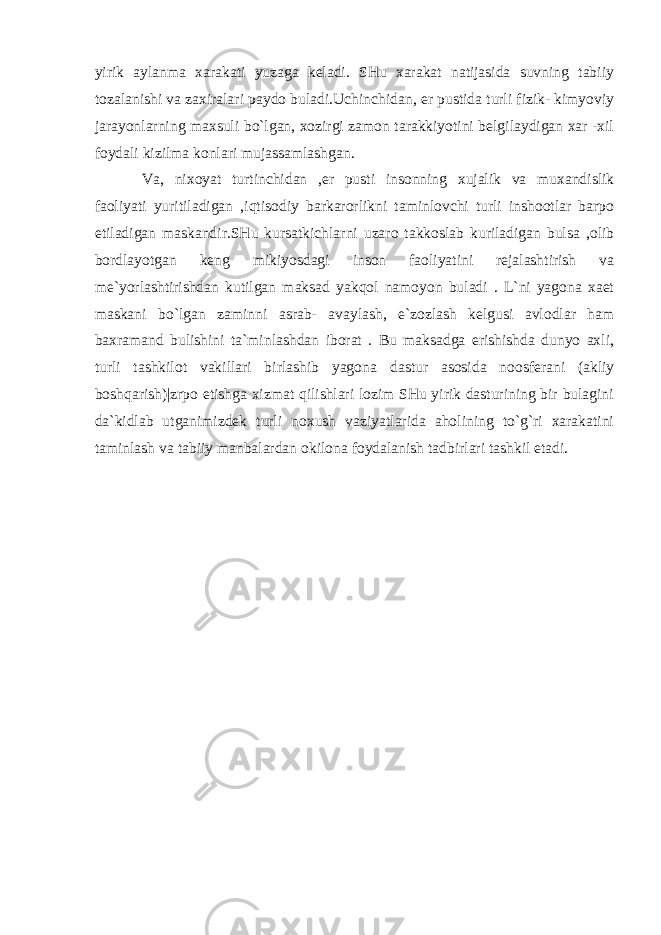 yirik aylanma xarakati yuzaga keladi. SHu xarakat natijasida suvning tabiiy tozalanishi va zaxiralari paydo buladi.Uchinchidan, er pustida turli fizik- kimyoviy jarayonlarning maxsuli bo`lgan, xozirgi zamon tarakkiyotini belgilaydigan xar -xil foydali kizilma konlari mujassamlashgan. Va, nixoyat turtinchidan ,er pusti insonning xujalik va muxandislik faoliyati yuritiladigan ,iqtisodiy barkarorlikni taminlovchi turli inshootlar barpo etiladigan maskandir.SHu kursatkichlarni uzaro takkoslab kuriladigan bulsa ,olib bordlayotgan keng mikiyosdagi inson faoliyatini rejalashtirish va me`yorlashtirishdan kutilgan maksad yakqol namoyon buladi . L`ni yagona xaet maskani bo`lgan zaminni asrab- avaylash, e`zozlash kelgusi avlodlar ham baxramand bulishini ta`minlashdan iborat . Bu maksadga erishishda dunyo axli, turli tashkilot vakillari birlashib yagon а dastur asosida noosferani (akliy boshqarish)|zrpo etishga xizmat qilishlari lozim SHu yirik dasturining bir bulagini da`kidlab utganimizdek turli noxush vaziyatlarida aholining to`g`ri xarakatini taminlash va tabiiy manbalardan okilona foydalanish tadbirlari tashkil etadi. 