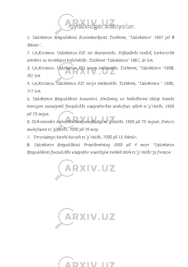 Foydalanilgan adabiyotlar: 1. Uzbekiston Respublikasi Konistitutdiyasi Toshkent, &#34;Uzbekiston&#34; 1992 yil 8 dekabr`. 2. I.A.Karimov. Uzbekiston XXI asr Busaxasida. Xafsizlikda taxdid, barkarorlik ishrtlari va tarakkiyot kafolatlidir. Toshkent &#34;Uzbekiston&#34; 1997, 31 bet. 3. I.A.Karimov. Uzbekiston XXI asrga intilmokda. Toshkent, &#34;Uzbekiston &#34;1998, 407 bet 4. I.A.Karimov. Uzbekiston XXI asrga intilmokda. Toshkent, &#34;Uzbekiston &#34; 1999, 272 bet. 5. Uzbekiston Respublikasi konunlari. Aholining va hududlarini tibbiy hamda texnogen xususiyatli favqulodda vaziyatlardan muhofaza qilish to`g`risida. 1999 yil 20 avgus. 6. Gidrotexnika inshoatlarining xavfsizligi to`g`risida. 1999 yil 20 avgust. Fukoro muhofazasi to`g`risida. 2000 yil 26 may. 7. Terorizimga karshi kurash to`g`risida. 2000 yil 15 dekabr. 8. Uzbekiston Respublikasi Prezidentining 1969 yil 4 mart &#34;Uzbekiston Respublikasi favqulodda vaziyatlar vazirligini tashkil etish to`g`risida&#34;gi farmon. 