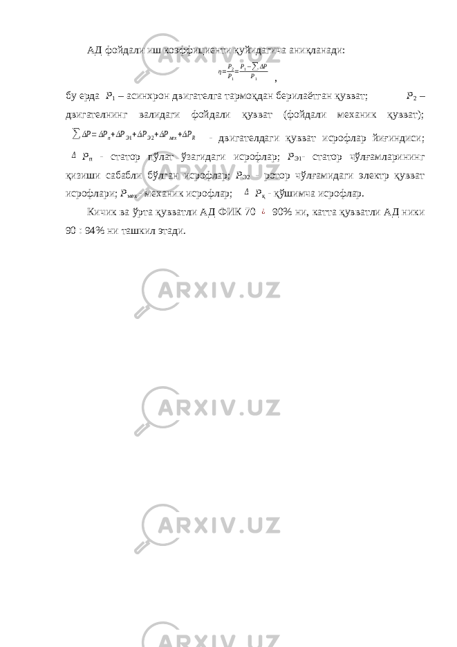 АД фойдали иш коэффициенти қуйидагича аниқланади:η=P2P1=P1−∑ ΔP P1 , бу ерда Р 1 – асинхрон двигателга тармоқдан берилаётган қувват; Р 2 – двигателнинг валидаги фойдали қувват (фойдали механик қувват); ∑ ΔP =ΔP n+ΔP Э1+ΔP Э2+ΔP мех +ΔP R - двигателдаги қувват исрофлар йиғиндиси; Δ Р п - статор пўлат ўзагидаги исрофлар; Р Э1 - статор чўлғамларининг қизиши сабабли бўлган исрофлар; Р Э2 - ротор чўлғамидаги электр қувват исрофлари; Р мех - механик исрофлар; Δ Р қ - қўшимча исрофлар. Кичик ва ўрта қувватли АД ФИК 70 ¿ 90% ни, катта қувватли АД ники 90  94% ни ташкил этади. 