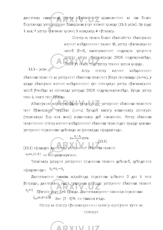 двигател p ишлаганда ротор чўлғамининг қаршилигини ва иш билан биргаликда ротор токини бошқариш учун хизмат қилади (13.3-расм). Бу ерда 1-вал; 2-ротор чўлғамли қисми; 3-халқалар; 4-чўткалар. Статор n 1 тезлик билан айланаётган айланувчан магнит майдонининг оқими Ф , ротор чўлғамларини кесиб ўтиб, электромагнит индукция қонунига асосан ротор чўлғамларида ЭЮК индукциялайди. ЭЮК ўз навба-тида ротор токини ҳосил қилади. Агар статор магнит майдонининг айланиш тезли-ги ва роторнинг айланиш тезлигига ўзаро тенглашди ( n 1 = n 2 ), у ҳолда айланувчи магнит майдонининг куч чизиқлари ротор чўлғамларини кесиб ўтмайди ва натижада роторда ЭЮК индукцияланмайди. Бунда ротор токи i 2 нолга тенг бўлади. Айланувчан магнит майдони тезлигининг роторнинг айланиш тезлигига тенг бўлмаслиги туфайли ( n 1 > n 2 ) бундай электр машиналар асинхрон (тезликлари бир хил эмас) машиналар деб номланган. Ротор айланиш тезлигининг статор магнит майдонининг айланиш тезлигидан орқада қолиши роторнинг сирпаниши дейилади ва фоизларда ифодаланади.S=n1−n2 n1 100 % (13.1) (13.1) ифодадан двигател p роторининг айланиш тезлиги n2=n1(1−S) ни аниқлаш мумкин. Тезликлар фарқига роторнинг сирпаниш тезлиги дейилиб, қуйидагича ифодаланади: nS=n1−n2 Двигателнинг ишлаш жараёнида сирпаниш қиймати 0 дан 1 гача ўзгаради, двигателни ишга тушириш пайтида роторнинг айланиш тезлиги n2=0 бўлгани учун S =1 бўлади. Двигателларнинг номинал сирпаниши Sном =0,02÷0,06 ёки (2  6)% ни ташкил этади. Ротор ва статор чўлғамларининг электр юритувчи кучи ва токлари13.3 – расм. 