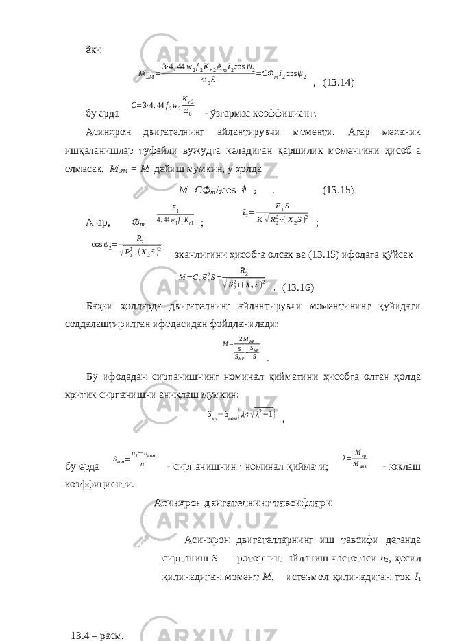 ёкиMЭМ =3⋅4,44 w2f2Kr2AmI2cos ψ2 ω0S =CФ mI2cos ψ2 , (13.14) бу ерда C=3⋅4,44 f2w2 Kr2 ω0 - ўзгармас коэффициент. Асинхрон двигателнинг айлантирувчи моменти. Агар механик ишқаланишлар туфайли вужудга келадиган қаршилик моментини ҳисобга олмасак, М ЭМ = М дейиш мумкин, у ҳолда М=СФ m I 2 c о s ϕ 2 . (13.15) Агар, Ф m = E1 4,44w1f1Kr1 ; I2= E1S K√R22+(X2S)2 ; cos ψ2= R2 √R22+(X2S)2 эканлигини ҳисобга олсак ва (13.15) ифодага қўйсак M = C 1 E 12 S = R 2 √ R 22 + ( X 2 S ) 2 . (13.16) Баҳзи ҳолларда двигателнинг айлантирувчи моментининг қуйидаги соддалаштирилган ифодасидан фойдланилади: M= 2MKP SSKP+SKPS . Бу ифодадан сирпанишнинг номинал қийматини ҳисобга олган ҳолда критик сирпанишни аниқлаш мумкин: Sкр=Sном (λ+√λ2−1) , бу ерда Sном =n1−nном n1 - сирпанишнинг номинал қиймати; λ= Mкр Mном - юклаш коэффициенти. Асинхрон двигателнинг тавсифлари Асинхрон двигателларнинг иш тавсифи деганда сирпаниш S роторнинг айланиш частотаси n 2 , ҳосил қилинадиган момент M , истеъмол қилинадиган ток I 1 13.4 – расм. 