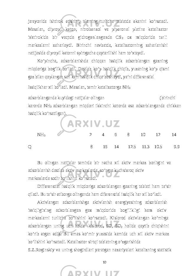 jarayonida ishtirok etishini, ularning turlicha tabiatda ekanini ko’rsatadi. Masalan, dipropil keton, nitrobenzol va piperonal platina katalizator ishtirokida bir vaqtda gidrogenlanganda CS 2 oz miqdorida turli markazlarni zaharlaydi. Birinchi navbatda, katalizatorning zaharlanishi natijasida dipropil ketonni spirtgacha qaytarilishi ham to’xtaydi. Ko’pincha, adsorblanishda chiqqan issiqlik adsorblangan gazning miqdoriga bog’lik bo’ladi. Dastlab ko’p issiqlik chiqib, yuzaning ko’p qismi gaz bilan qoplangan sari kam issiqlik chiqa boshlaydi, ya’ni differenstial Issiqlikhar xil bo’ladi. Masalan, temir katalizatorga NH 3 adsorblanganda kuyidagi natijalar olingan (birinchi karorda NH 3 adsorblangan miqdori ikkinchi katorda esa adsorblanganda chikkan issiqlik ko’rsatilgan). NH 3 2 4 6 8 10 12 14 Q 8 16 14 12.5 11.3 10.5 9.9 Bu olingan natijalar temirda bir necha xil aktiv markaz borligini va adsorblanish dastlab aktiv markazlarda, so’ngra kuchsizroq aktiv markazlarda sodir bo’lishini ko’rsatadi. Differenstial issiqlik miqdoriga adsorblangan gazning tabiati ham ta’sir qiladi. Bu ta’sir etiborga olinganda ham diferenstial issiqlik har xil bo’ladi. Aktivlangan adsorblanishga aktivlanish energiyasining adsorblanish issiqligining adsorblangan gaz miqdorida bog’likligi ham aktiv markazlarni turlicha bo’lishini ko’rsatadi. Kislorod aktivlangan ko’mirga adsorblangan uning uch holda- kislorod, SO, SO 2 holida qaytib chiqishini ko’rib etgan edik. Bu emas ko’mir yuzasida kamida uch xil aktiv markaz bo’lishini ko’rsatadi. Katalizator sirtqi tabiatning o’zgarishida S.Z.Roginskiy va uning shogirdlari yaratgan nazariyalari katalizning s tatistik 10 