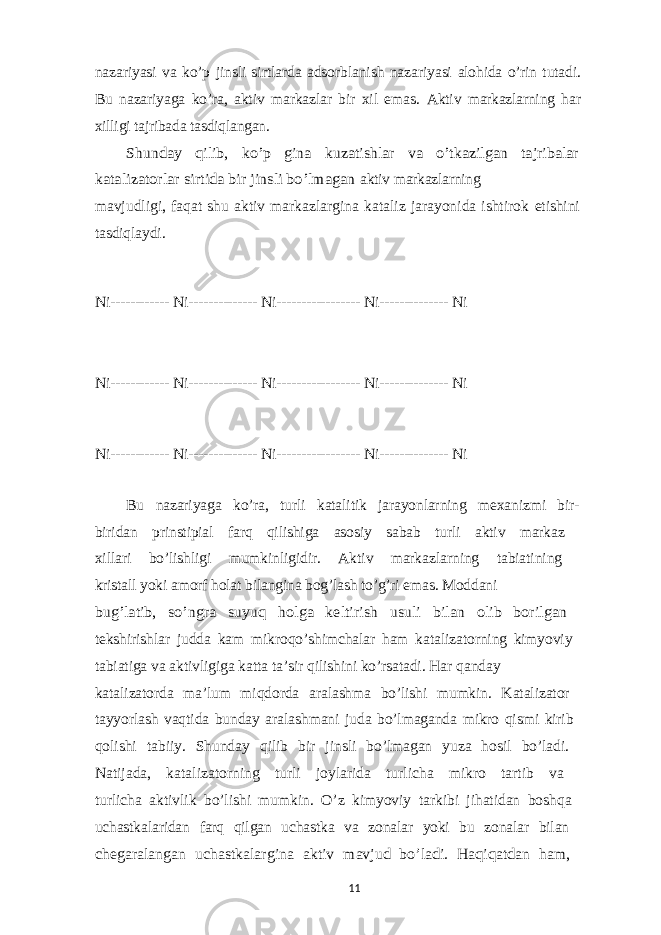 nazariyasi va ko’p jinsli sirtlarda adsorblanish nazariyasi alohida o’rin tutadi. Bu nazariyaga ko’ra, aktiv markazlar bir xil emas. Aktiv markazlarning har xilligi tajribada tasdiqlangan. Shunday qilib, ko’p gina kuzatishlar va o’tkazilgan tajribalar katalizatorlar sirtida bir jinsli bo’lmagan aktiv markazlarning mavjudligi, faqat shu aktiv markazlargina kataliz jarayonida ishtirok etishini tasdiqlaydi. Ni------------ Ni-------------- Ni----------------- Ni-------------- Ni Ni------------ Ni-------------- Ni----------------- Ni-------------- Ni Ni------------ Ni-------------- Ni----------------- Ni-------------- Ni Bu nazariyaga ko’ra, turli katalitik jarayonlarning mexanizmi bir- biridan prinstipial farq qilishiga asosiy sabab turli aktiv markaz xillari bo’lishligi mumkinligidir. Aktiv markazlarning tabiatining kristall yoki amorf holat bilangina bog’lash to’g’ri emas. Moddani bug’latib, so’ngra suyuq holga keltirish usuli bilan olib borilgan tekshirishlar judda kam mikroqo’shimchalar ham katalizatorning kimyoviy tabiatiga va aktivligiga katta ta’sir qilishini ko’rsatadi. Har qanday katalizatorda ma’lum miqdorda aralashma bo’lishi mumkin. Katalizator tayyorlash vaqtida bunday aralashmani juda bo’lmaganda mikro qismi kirib qolishi tabiiy. Shunday qilib bir jinsli bo’lmagan yuza hosil bo’ladi. Natijada, katalizatorning turli joylarida turlicha mikro tartib va turlicha aktivlik bo’lishi mumkin. O’z kimyoviy tarkibi jihatidan boshqa uchastkalaridan farq qilgan uchastka va zonalar yoki bu zonalar bilan chegaralangan uchastkalargina aktiv mavjud bo’ladi. Haqiqatdan ham, 11 