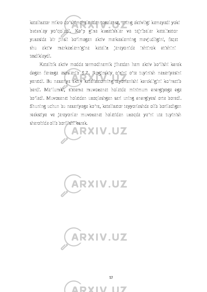 katalizator mikro qo’shimchalaridan tozalansa, uning aktivligi kamayadi yoki butunlay yo’qoladi. Ko’p gina kuzatishlar va tajribalar katalizator yuzasida bir jinsli bo’lmagan aktiv markazlarning mavjudligini, faqat shu aktiv markazlarnigina kataliz jarayonida ishtirok etishini tasdiklaydi. Katalitik aktiv modda termodinamik jihatdan ham aktiv bo’lishi kerak degan farazga asoslanib S.Z. Roginskiy o’zini o’ta tuyinish nazariyasini yaratdi. Bu nazariya aktiv katalizatorning tayorlanishi kerakligini ko’rsatib berdi. Ma’lumki, sistema muvozanat holatda minimum energiyaga ega bo’ladi. Muvozanat holatdan uzoqlashgan sari uning energiyasi orta boradi. Shuning uchun bu nazariyaga ko’ra, katalizator tayyorlashda olib boriladigan reakstiya va jarayonlar muvozanat holatidan uzoqda ya’ni uta tuyinish sharoitida olib borilishi kerak. 12 