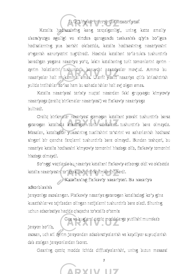 1. G.Teylor energetik nazariyasi Kataliz hodisasining keng tarqalganligi, uning katta amaliy ahamiyatga egaligi va sirtdan qaraganda tushunish qiyin bo’lgan hodisalarning yuz berishi okibatida, kataliz hodisasining nazariyasini o’rganish zaruriyatini tug’diradi. Hozirda katalizni to’la-tukis tushuntirib beradigan yagona nazariya yo’q, lekin katalizning turli tomonlarini ayrim - ayrim holatlarini tushuntirib beruvchi nazariyalar mavjud. Ammo bu nazariyalar hali mukammal emas. Ularni yaxlit nazariya qilib birlashtirish yulida intilishlar bo’lsa ham bu sohada ishlar hali avj olgan emas. Kataliz nazariyasi tarixiy nuqtai nazardan ikki gruppaga: kimyoviy nazariyaga (oraliq birikmalar nazariyasi) va fizikaviy nazariyaga bulinadi. Oraliq birikmalar nazariyasi gomogen katalizni yaxshi tushuntirib bersa geterogen katalizda kuzatilgan turli sabablarni tushuntirib bera olmayda. Masalan, katalizator yuzasining tuzilishini ta’sirini va zaharlanish hodisasi singari bir qancha farqlarni tushuntirib bera olmaydi. Bundan tashqari, bu nazariya kataliz hodisasini kimyoviy tomonini hisobga olib, fizikaviy tomonini hisobga olmaydi. So’nggi vaqtlarda bu nazariya katalizni fizikaviy etiborga oldi va okibatda kataliz nazariyasini to’larok tushuntirish imkonini berdi. Katalizning fizikaviy nazariyasi. Bu nazariya adsorblanish jarayoniga asoslangan. Fizikaviy nazariya geterogen katalizdagi ko’p gina kuzatishlar va tajribadan olingan natijalarni tushuntirib bera oladi. Shuning uchun adsorbstiya haqida qisqacha to’xtalib o’tamiz Gaz va buglarni qattiq moddalarga yutilishi murrakab jarayon bo’lib, asosan, uch xil ayrim jarayondan adsobrstiyalanish va kapillyar suyuqlanish deb atalgan jarayonlardan iborat. Gazning qattiq modda ichida diffuziyalanishi, uning butun massasi 2 