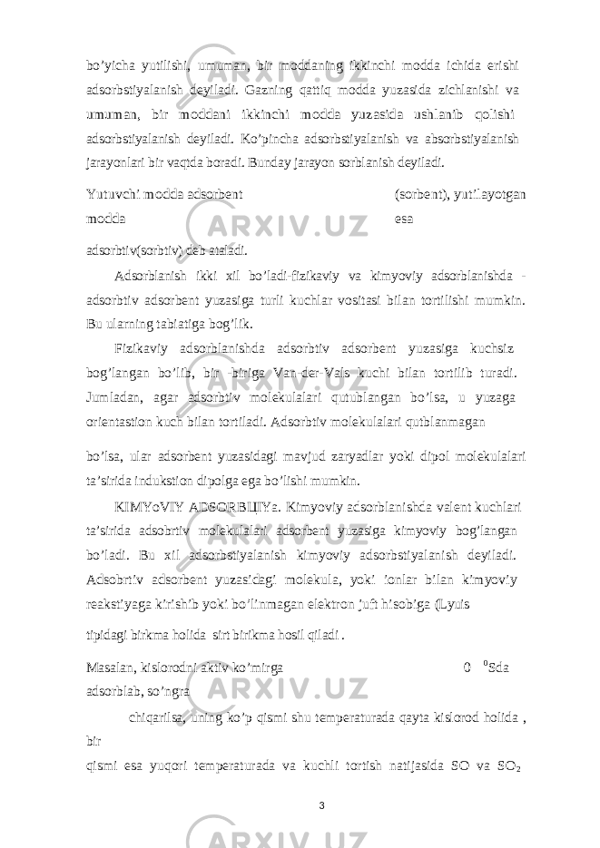 bo’yicha yutilishi, umuman, bir moddaning ikkinchi modda ichida erishi adsorbstiyalanish deyiladi. Gazning qattiq modda yuzasida zichlanishi va umuman, bir moddani ikkinchi modda yuzasida ushlanib qolishi adsorbstiyalanish deyiladi. Ko’pincha adsorbstiyalanish va absorbstiyalanish jarayonlari bir vaqtda boradi. Bunday jarayon sorblanish deyiladi. Yutuvchi modda adsorbent (sorbent), yutilayotgan modda esa adsorbtiv(sorbtiv) deb ataladi. Adsorblanish ikki xil bo’ladi-fizikaviy va kimyoviy adsorblanishda - adsorbtiv adsorbent yuzasiga turli kuchlar vositasi bilan tortilishi mumkin. Bu ularning tabiatiga bog’lik. Fizikaviy adsorblanishda adsorbtiv adsorbent yuzasiga kuchsiz bog’langan bo’lib, bir -biriga Van-der-Vals kuchi bilan tortilib turadi. Jumladan, agar adsorbtiv molekulalari qutublangan bo’lsa, u yuzaga orientastion kuch bilan tortiladi. Adsorbtiv molekulalari qutblanmagan bo’lsa, ular adsorbent yuzasidagi mavjud zaryadlar yoki dipol molekulalari ta’sirida indukstion dipolga ega bo’lishi mumkin. KIMYoVIY ADSORB Ц IYa. Kimyoviy adsorblanishda valent kuchlari ta’sirida adsobrtiv molekulalari adsorbent yuzasiga kimyoviy bog’langan bo’ladi. Bu xil adsorbstiyalanish kimyoviy adsorbstiyalanish deyiladi. Adsobrtiv adsorbent yuzasidagi molekula, yoki ionlar bilan kimyoviy reakstiyaga kirishib yoki bo’linmagan elektron juft hisobiga (Lyuis tipidagi birkma holida sirt birikma hosil qiladi . Masalan, kislorodni aktiv ko’mirga 0 0 Sda adsorblab, so’ngra chiqarilsa, uning ko’p qismi shu temperaturada qayta kislorod holida , bir qismi esa yuqori temperaturada va kuchli tortish natijasida SO va SO 2 3 