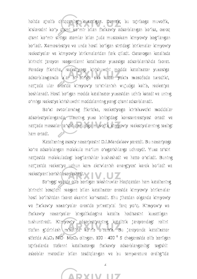 holida ajralib chiqqanligi kuzatilgan. Demak, bu tajribaga muvofik, kislorodni ko’p qismi ko’mir bilan fizikaviy adsorblangan bo’lsa, ozroq qismi ko’mir sirtiga atomlar bilan juda mustaxkam kimyoviy bog’langan bo’ladi. Xemosrbstiya va unda hosil bo’lgan sirtidagi birikmalar kimyoviy reakstiyalar va kimyoviy birikmalaridan fark qiladi. Geterogen katalizda birinchi jarayon reagentlarni katalizator yuzasiga adsorblanishda iborat. Faradey fikricha, reakstiyaga kirishuvchi modda katalizator yuzasiga adsorblanganda ular bir-biriga shu kadar yakin masofada turadiki, natijada ular orasida kimyoviy ta’sirlanish vujudga kelib, reakstiya boshlanadi. Hosil bo’lgan modda katalizator yuzasidan uchib ketadi va uning o’rniga reakstiya kirishuvchi moddalarning yangi qismi adsorblanadi. Ba’zi avtorlarning fikricha, reakstiyaga kirishuvchi moddalar adsorbstiyalanganda, ularning yuza birligidagi konstentrastiyasi ortadi va natijada massalar ta’siri qonuniga muvofik kimyoviy reakstiyalarning tezligi ham ortadi. Katalizning asosiy nazariyasini D.I.Mendeleev yaratdi. Bu nazariyaga ko’ra adsorblangan molekula ma’lum o’zgarishlarga uchraydi. Yuza ta’siri natijasida molekuladagi bog’lanishlar bushashadi va hatto o’ziladi. Buning natijasida reakstiya uchun kam aktivlanish energiyasi kerak bo’ladi va reakstiyani borishi osonlashadi. So’nggi vaqtda olib borilgan tekshiruvlar Haqiqatdan ham katalizning birinchi bosqichi reagent bilan katalizator orasida kimyoviy birikmalar hosil bo’lishidan iborat ekanini ko’rsatadi. Shu jihatdan olganda kimyoviy va fizikaviy nazariyalar orasida prinstipial farq yo’q. Kimyoviy va fizikaviy nazariyalar birgalikdagina kataliz hodisasini kuzatilgan tushuntiradi. Kimyoviy adsorbstiyaning katalitik jarayondagi rolini tiofen gidrirlash misolida ko’rib o’tamiz. Bu jarayonda katalizator sifatida Al 2 O 3 NiO- MoO 3 olingan. 100 - 400 0 S chegarasida olib borilgan tajribalarda tiofenni katalizatorga fizikaviy adsorblanganligi tegishli asboblar metodlar bilan tasdiqlangan va bu temperatura oralig’ida 4 