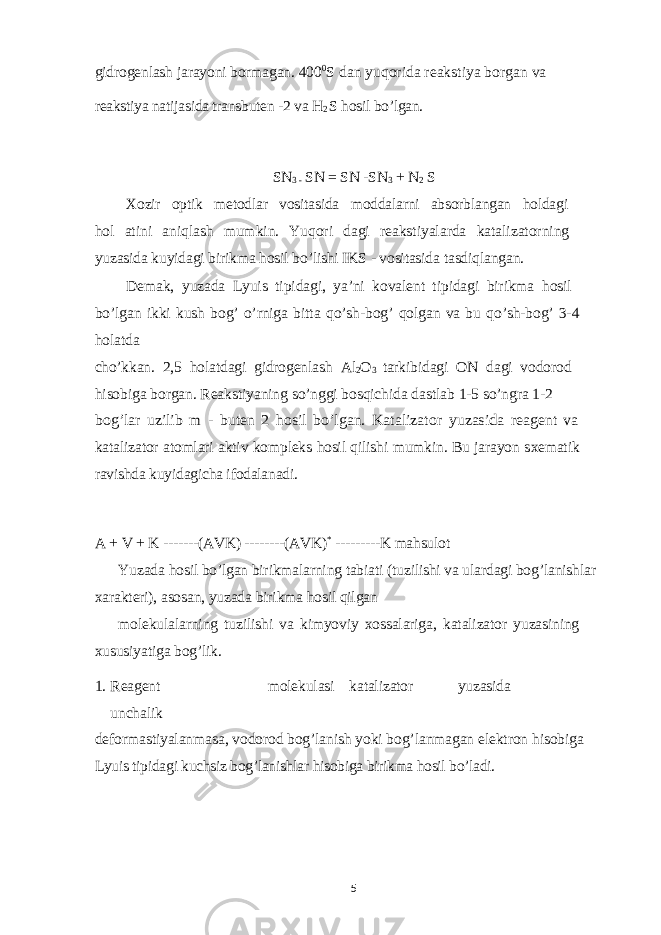 gidrogenlash jarayoni bormagan. 400 0 S dan yuqorida reakstiya borgan va reakstiya natijasida transbuten -2 va H 2 S hosil bo’lgan. SN 3 - SN = SN -SN 3 + N 2 S Xozir optik metodlar vositasida moddalarni absorblangan holdagi hol atini aniqlash mumkin. Yuqori dagi reakstiyalarda katalizatorning yuzasida kuyidagi birikma hosil bo’lishi IKS - vositasida tasdiqlangan. Demak, yuzada Lyuis tipidagi, ya’ni kovalent tipidagi birikma hosil bo’lgan ikki kush bog’ o’rniga bitta qo’sh-bog’ qolgan va bu qo’sh-bog’ 3-4 holatda cho’kkan. 2,5 holatdagi gidrogenlash Al 2 O 3 tarkibidagi ON dagi vodorod hisobiga borgan. Reakstiyaning so’nggi bosqichida dastlab 1-5 so’ngra 1-2 bog’lar uzilib m - buten 2 hosil bo’lgan. Katalizator yuzasida reagent va katalizator atomlari aktiv kompleks hosil qilishi mumkin. Bu jarayon s xematik ravishda kuyidagicha ifodalanadi. A + V + K -------(AVK) --------(AVK) * ---------K mahsulot Yuzada hosil bo’lgan birikmalarning tabiati (tuzilishi va ulardagi bog’lanishlar xarakteri), asosan, yuzada birikma hosil qilgan molekulalarning tuzilishi va kimyoviy xossalariga, katalizator yuzasining xususiyatiga bog’lik. 1. Reagent molekulasi katalizator yuzasida unchalik deformastiyalanmasa, vodorod bog’lanish yoki bog’lanmagan elektron hisobiga Lyuis tipidagi kuchsiz bog’lanishlar hisobiga birikma hosil bo’ladi. 5 