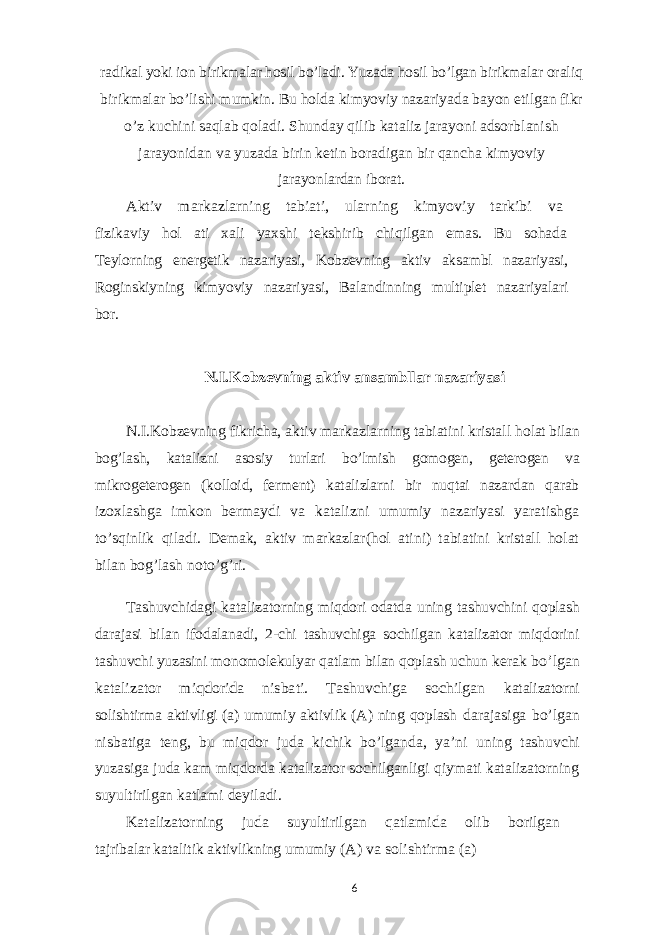 radikal yoki ion birikmalar hosil bo’ladi. Yuzada hosil bo’lgan birikmalar oraliq birikmalar bo’lishi mumkin. Bu holda kimyoviy nazariyada bayon etilgan fikr o’z kuchini saqlab qoladi. Shunday qilib kataliz jarayoni adsorblanish jarayonidan va yuzada birin ketin boradigan bir qancha kimyoviy jarayonlardan iborat.Aktiv markazlarning tabiati, ularning kimyoviy tarkibi va fizikaviy hol ati xali yaxshi tekshirib chiqilgan emas. Bu sohada Teylorning energetik nazariyasi, Kobzevning aktiv aksambl nazariyasi, Roginskiyning kimyoviy nazariyasi, Balandinning multiplet nazariyalari bor. N.I.Kobzevning aktiv ansambllar nazariyasi N.I.Kobzevning fikricha, aktiv markazlarning tabiatini kristall holat bilan bog’lash, katalizni asosiy turlari bo’lmish gomogen, geterogen va mikrogeterogen (kolloid, ferment) katalizlarni bir nuqtai nazardan qarab izoxlashga imkon bermaydi va katalizni umumiy nazariyasi yaratishga to’sqinlik qiladi. Demak, aktiv markazlar(hol atini) tabiatini kristall holat bilan bog’lash noto’g’ri. Tashuvchidagi katalizatorning miqdori odatda uning tashuvchini qoplash darajasi bilan ifodalanadi, 2-chi tashuvchiga sochilgan katalizator miqdorini tashuvchi yuzasini monomolekulyar qatlam bilan qoplash uchun kerak bo’lgan katalizator miqdorida nisbati. Tashuvchiga sochilgan katalizatorni solishtirma aktivligi (a) umumiy aktivlik (A) ning qoplash darajasiga bo’lgan nisbatiga teng, bu miqdor juda kichik bo’lganda, ya’ni uning tashuvchi yuzasiga juda kam miqdorda katalizator sochilganligi qiymati katalizatorning suyultirilgan katlami deyiladi. Katalizatorning juda suyultirilgan qatlamida olib borilgan tajribalar katalitik aktivlikning umumiy (A) va solishtirma (a) 6 