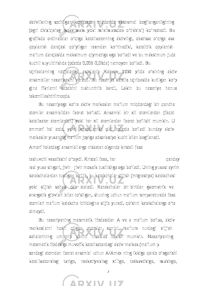 aktivlikning sochilgan katalizator miqdorida ekstremal bog’langanligining (egri chiziqning maksimum yoki minimumdan o’tishini) ko’rsatadi. Bu grafikda ordinatalar o’qiga katalizatorning aktivligi, abstissa o’qiga esa qoplanish darajasi qo’yilgan rasmdan ko’rinadiki, katalitik qoplanish ma’lum darajasida maksimum qiymatiga ega bo’ladi va bu maksimum juda kuchli suyultirishda (odatda 0,001-0,01da) namoyon bo’ladi. Bu tajribalarning natijalariga asoslanib Kobzev 1939 yilda o’zining aktiv ansambllar nazariyasini yaratdi. Bu nazariya kataliz tajribasida kutilgan ko’p gina fikrlarni sababini tushuntirib berdi, Lekin bu nazariya hanuz takomillashtirilmoqda. Bu nazariyaga ko’ra aktiv markazlar ma’lum miqdordagi bir qancha atomlar ansamblidan iborat bo’ladi. Ansambl bir xil atomlardan (faqat katalizator atomlardan) yoki har xil atomlardan iborat bo’lishi mumkin. U ammorf hol atda, ya’ni kristallanish oldi holatda bo’ladi bunday aktiv markazlar yuzaning ma’lum joyiga adsorbstiya kuchi bilan bog’lanadi. Amorf holatdagi ansambllarga nisbatan olganda kristall faza tashuvchi vazafasini o’taydi. Kristall faza, har qanday real yuza singari, jivir - jivir mozaik tuzilishga ega bo’ladi. Uning yuzasi ayrim katakchalardan tuzilgan bo’lib, bu katakchalar siljish (migrastiya) katakchasi yoki siljish sohasi deb ataladi. Katakchalar bir-biridan geometrik va energetik g’ovlari bilan to’silgan, shuning uchun ma’lum temperaturada faza atomlari ma’lum katakcha ichidagina siljib yuradi, qo’shni katakchalarga o’ta olmaydi. Bu nazariyaning matematik ifodasidan A va a ma’lum bo’lsa, aktiv markazlarni hosil qilgan atomlar sonini ma’lum turdagi siljish sohalarining umumiy sonini hisoblab topish mumkin. Nazariyaning matematik ifodasiga muvofik katalizatordagi aktiv markaz (ma’lum p sondagi atomdan iborat ansambl uchun A/Amax ning ikkiga qarab o’zgarishi katalizatorning turiga, reakstiyaning xiliga, tashuvchiga, muhitga, 7 