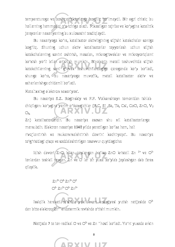 temperaturaga va boshqa faktorlarga bog’liq bo’lmaydi. Bir egri chiziq buhollarning hammasini o’z ichiga oladi. Ӯ tkazilgan tajriba va ko’pgina katalitik jarayonlar nazariyaning bu xulosasini tasdiqlaydi. Bu nazariyaga ko’ra, katalizator aktivligining siljishi katakchalar s oniga bog’liq. Shuning uchun aktiv katalizatorlar tayyorlash uchun siljish katakchalarning sonini oshirish, masalan, mikrog’ovaklar va mikroyoriqlarni bo’zish yo’li bilan erishish mumkin. Binobarin metall tashuvchida siljish katakchilarning soni g’ovak tashuvchilardagiga qaraganda ko’p bo’ladi, shunga ko’ra, bu nazariyaga muvofik, metall katalizator aktiv va zaharlanishga chidamli bo’ladi. Katalizning elektron nazariyasi. Bu nazariya S.Z. Roginskiy va F.F. Volkenshteyn tomonidan ishlab chiqilgan: ko’pgina yarim o’tkazgichlar (B,C, Si ,Se, Te, Csi, CoO, ZnO, V 2 O 5 , Zn) katalizatorlardir. Bu nazariya asosan shu xil katalizatorlarga mansubdir. Elektron nazariya 1948 yilda yaratilgan bo’lsa ham, hali rivojlantirish va mukammalshtirish davrini kechiryapti. Bu nazariya to’g’risidagi qisqa va soddalashtirilgan tasavvur quyidagicha: Idish devori ZnO bilan qoplangan bo’lsa ZnO kristall Zn 2+ va O 2- ionlardan tashkil topgan. Zn va O lar bir yuza bo’ylab joylashgan deb faraz qilaylik. Zn 2+ O 2- Zn 2+ O 2 O 2- Zn 2+ O 2- Zn 2+ Issiqlik harakati ta’sirida yoki kvant energiyasi yutish natijasida O 2- dan bitta elektron Zn 2+ endotermik ravishda o’tishi mumkin. Natijada 2 ta ion-radikal O va O 2- va Zn + hosil bo’ladi. Ya’ni yuzada erkin 8 