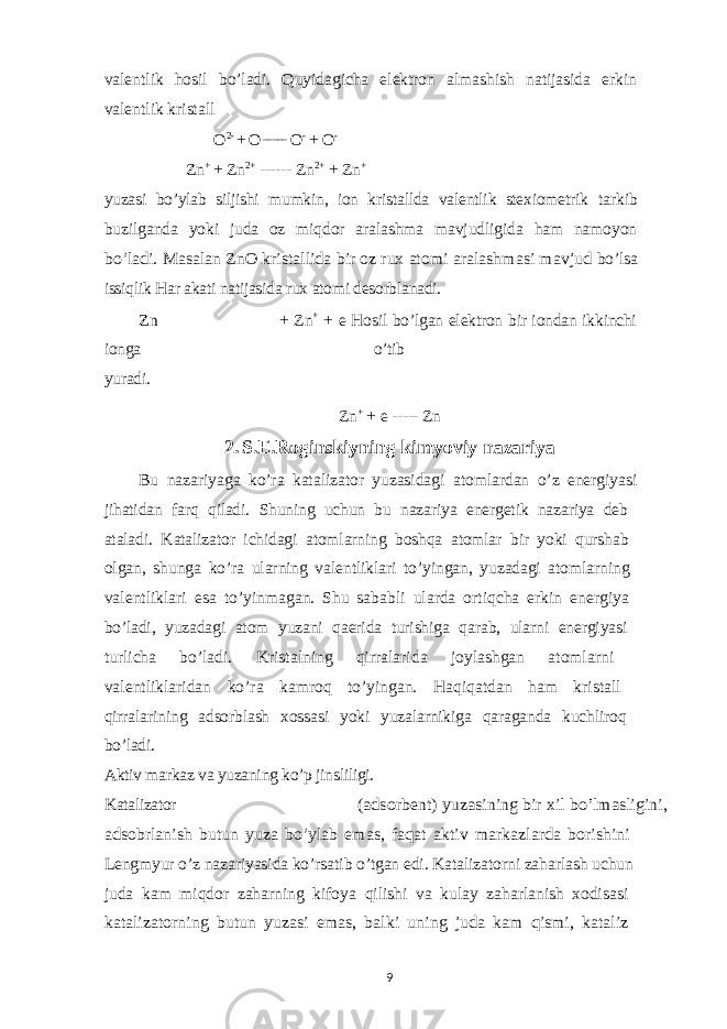 valentlik hosil bo’ladi. Quyidagicha elektron almashish natijasida erkin valentlik kristall O 2- + O _____ O - + O -Zn + + Zn 2+ ------ Zn 2+ + Zn + yuzasi bo’ylab siljishi mumkin, ion kristallda valentlik stexiometrik tarkib buzilganda yoki juda oz miqdor aralashma mavjudligida ham namoyon bo’ladi. Masalan ZnO kristallida bir oz rux atomi aralashmasi mavjud bo’lsa issiqlik Har akati natijasida rux atomi desorblanadi. Zn + Zn + + e Hosil bo’lgan elektron bir iondan ikkinchi ionga o’tib yuradi. Zn + + e ----- Zn 2. S.E.Roginskiyning kimyoviy nazariya Bu nazariyaga ko’ra katalizator yuzasidagi atomlardan o’z energiyasi jihatidan farq qiladi. Shuning uchun bu nazariya energetik nazariya deb ataladi. Katalizator ichidagi atomlarning boshqa atomlar bir yoki qurshab olgan, shunga ko’ra ularning valentliklari to’yingan, yuzadagi atomlarning valentliklari esa to’yinmagan. Shu sababli ularda ortiqcha erkin energiya bo’ladi, yuzadagi atom yuzani qaerida turishiga qarab, ularni energiyasi turlicha bo’ladi. Kristalning qirralarida joylashgan atomlarni valentliklaridan ko’ra kamroq to’yingan. Haqiqatdan ham kristall qirralarining adsorblash xossasi yoki yuzalarnikiga qaraganda kuchliroq bo’ladi. Aktiv markaz va yuzaning ko’p jinsliligi. Katalizator (adsorbent) yuzasining bir xil bo’lmasligini, adsobrlanish butun yuza bo’ylab emas, faqat aktiv markazlarda borishini Lengmyur o’z nazariyasida ko’rsatib o’tgan edi. Katalizatorni zaharlash uchun juda kam miqdor zaharning kifoya qilishi va kulay zaharlanish xodisasi katalizatorning butun yuzasi emas, balki uning juda kam qismi, kataliz 9 