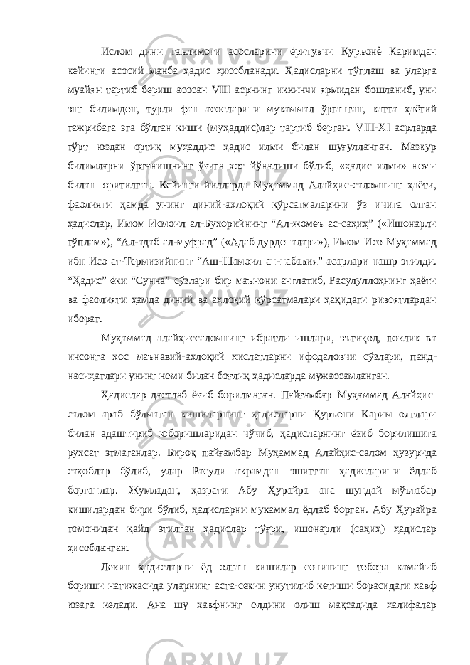 Ислом дини таълимоти асосларини ёритувчи Қуръонè Каримдан кейинги асосий манба ҳадис ҳисобланади. Ҳадисларни тўплаш ва уларга муайян тартиб бериш асосан VIII асрнинг иккинчи ярмидан бошланиб, уни энг билимдон, турли фан асосларини мукаммал ўрганган, катта ҳаётий тажрибага эга бўлган киши (муҳаддис)лар тартиб берган. VIII - XI асрларда тўрт юздан ортиқ муҳаддис ҳадис илми билан шуғулланган. Мазкур билимларни ўрганишнинг ўзига хос йўналиши бўлиб, «ҳадис илми» номи билан юритилган. Кейинги йилларда Муҳаммад Алайҳис-саломнинг ҳаёти, фаолияти ҳамда унинг диний-ахлоқий кўрсатмаларини ўз ичига олган ҳадислар, Имом Исмоил ал-Бухорийнинг “Ал-жомеъ ас-саҳиҳ” («Ишонарли тўплам»), “Ал-адаб ал-муфрад” («Адаб дурдоналари»), Имом Исо Муҳаммад ибн Исо ат-Термизийнинг “Аш-Шамоил ан-набавия” асарлари нашр этилди. “Ҳадис” ёки “Сунна” сўзлари бир маънони англатиб, Расулуллоҳнинг ҳаёти ва фаолияти ҳамда диний ва ахлоқий кўрсатмалари ҳақидаги ривоятлардан иборат. Муҳаммад алайҳиссаломнинг ибратли ишлари, эътиқод, поклик ва инсонга хос маънавий-ахлоқий хислатларни ифодаловчи сўзлари, панд- насиҳатлари унинг номи билан боғлиқ ҳадисларда мужассамланган. Ҳадислар дастлаб ёзиб борилмаган. Пайғамбар Муҳаммад Алайҳис- салом араб бўлмаган кишиларнинг ҳадисларни Қуръони Карим оятлари билан адаштириб юборишларидан чўчиб, ҳадисларнинг ёзиб борилишига рухсат этмаганлар. Бироқ пайғамбар Муҳаммад Алайҳис-салом ҳузурида саҳоблар бўлиб, улар Расули акрамдан эшитган ҳадисларини ёдлаб борганлар. Жумладан, ҳазрати Абу Ҳурайра ана шундай мўътабар кишилардан бири бўлиб, ҳадисларни мукаммал ёдлаб борган. Абу Ҳурайра томонидан қайд этилган ҳадислар тўғри, ишонарли (саҳиҳ) ҳадислар ҳисобланган. Лекин ҳадисларни ёд олган кишилар сонининг тобора камайиб бориши натижасида уларнинг аста-секин унутилиб кетиши борасидаги хавф юзага келади. Ана шу хавфнинг олдини олиш мақсадида халифалар 