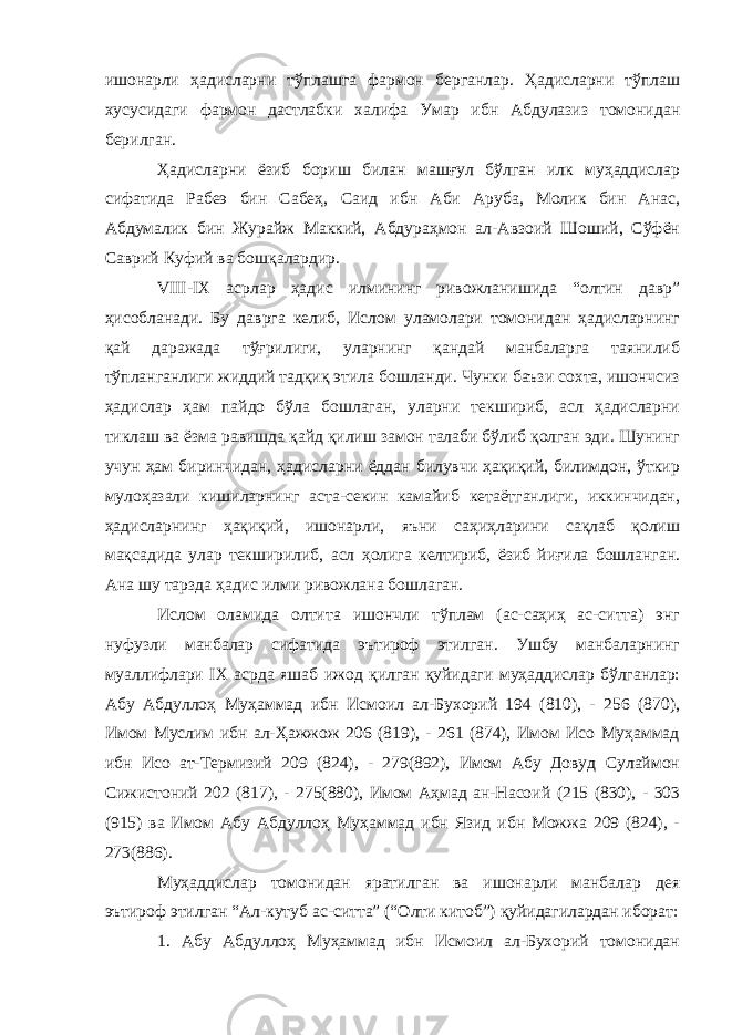 ишонарли ҳадисларни тўплашга фармон берганлар. Ҳадисларни тўплаш хусусидаги фармон дастлабки халифа Умар ибн Абдулазиз томонидан берилган. Ҳадисларни ёзиб бориш билан машғул бўлган илк муҳаддислар сифатида Рабеэ бин Сабеҳ, Саид ибн Аби Аруба, Молик бин Анас, Абдумалик бин Журайж Маккий, Абдураҳмон ал-Авзоий Шоший, Сўфён Саврий Куфий ва бошқалардир. VIII - IX асрлар ҳадис илмининг ривожланишида “олтин давр” ҳисобланади. Бу даврга келиб, Ислом уламолари томонидан ҳадисларнинг қай даражада тўғрилиги, уларнинг қандай манбаларга таянилиб тўпланганлиги жиддий тадқиқ этила бошланди. Чунки баъзи сохта, ишончсиз ҳадислар ҳам пайдо бўла бошлаган, уларни текшириб, асл ҳадисларни тиклаш ва ёзма равишда қайд қилиш замон талаби бўлиб қолган эди. Шунинг учун ҳам биринчидан, ҳадисларни ёддан билувчи ҳақиқий, билимдон, ўткир мулоҳазали кишиларнинг аста-секин камайиб кетаётганлиги, иккинчидан, ҳадисларнинг ҳақиқий, ишонарли, яъни саҳиҳларини сақлаб қолиш мақсадида улар текширилиб, асл ҳолига келтириб, ёзиб йиғила бошланган. Ана шу тарзда ҳадис илми ривожлана бошлаган. Ислом оламида олтита ишончли тўплам (ас-саҳиҳ ас-ситта) энг нуфузли манбалар сифатида эътироф этилган. Ушбу манбаларнинг муаллифлари IX асрда яшаб ижод қилган қуйидаги муҳаддислар бўлганлар: Абу Абдуллоҳ Муҳаммад ибн Исмоил ал-Бухорий 194 (810), - 256 (870), Имом Муслим ибн ал-Ҳажжож 206 (819), - 261 (874), Имом Исо Муҳаммад ибн Исо ат-Термизий 209 (824), - 279(892), Имом Абу Довуд Сулаймон Сижистоний 202 (817), - 275(880), Имом Аҳмад ан-Насоий (215 (830), - 303 (915) ва Имом Абу Абдуллоҳ Муҳаммад ибн Язид ибн Можжа 209 (824), - 273(886). Муҳаддислар томонидан яратилган ва ишонарли манбалар дея эътироф этилган “Ал-кутуб ас-ситта” (“Олти китоб”) қуйидагилардан иборат: 1. Абу Абдуллоҳ Муҳаммад ибн Исмоил ал-Бухорий томонидан 