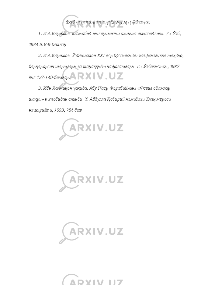 Фойдаланилган адабиётлар рўйхати: 1. И.А.Каримов. «Ижобий ишларимизни охирига етказайлик». Т.: Ўзб, 1994 й. 8-9 бетлар 2. И.А.Каримов. Ўзбекистон XXI аср бўсағасида: хавфсизликка таҳдид, барқарорлик шартлари ва тараққиёт кафолатлари. Т.: Ўзбекистон, 1997 йил 137-140-бетлар. 3. Ибн Халмиқон ҳақида. Абу Наср Форобийнинг «Фозил одамлар шаҳри» китобидан олинди. Т. Абдулла Қодирий номидаги Хлақ мероси нашириёти, 1993, 204 бет 
