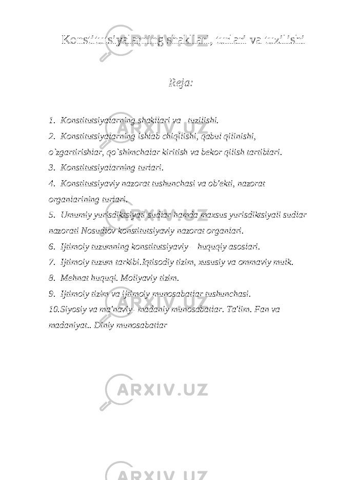  Konstitutsiyalarning shakllari, turlari va tuzilishi Reja: 1. Konstitutsiyalarning shakllari va tuzilishi. 2. Konstitutsiyalarning ishlab chiqilishi, qabul qilinishi, o`zgartirishlar, qo`shimchalar kiritish va b е kor qilish tartiblari. 3. Konstitutsiyalarning turlari. 4. Konstitutsiyaviy nazorat tushunchasi va ob&#39; е kti, nazorat organlarining turlari. 5. Umumiy yurisdiktsiyali sudlar hamda maxsus yurisdiktsiyali sudlar nazorati Nosudlov konstitutsiyaviy nazorat organlari. 6. Ijtimoiy tuzumning konstitutsiyaviy – huquqiy asoslari. 7. Ijtimoiy tuzum tarkibi.Iqtisodiy tizim, xususiy va ommaviy mulk. 8. M е hnat huquqi. Moliyaviy tizim. 9. Ijtimoiy tizim va ijtimoiy munosabatlar tushunchasi. 10. Siyosiy va ma&#39;naviy- madaniy munosabatlar. Ta&#39;lim. Fan va madaniyat.. Diniy munosabatlar 