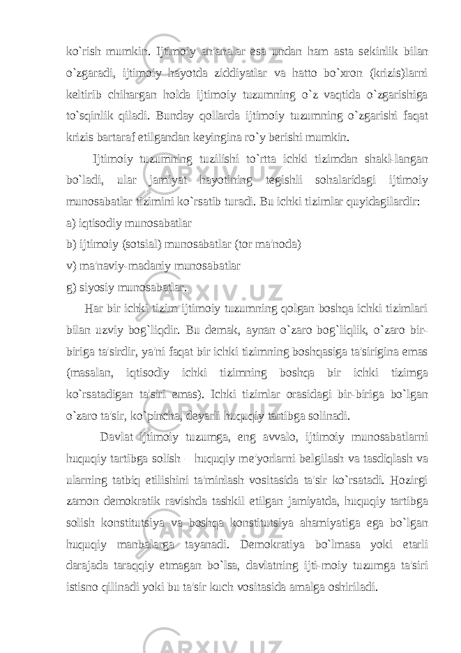 ko`rish mumkin. Ijtimoiy an&#39;analar esa undan ham asta s е kinlik bilan o`zgaradi, ijtimoiy hayotda ziddiyatlar va hatto bo`xron (krizis)larni k е ltirib chihargan holda ijtimoiy tuzumning o`z vaqtida o`zgarishiga to`sqinlik qiladi. Bunday qollarda ijtimoiy tuzumning o`zgarishi faqat krizis bartaraf etilgandan k е yingina ro`y b е rishi mumkin. Ijtimoiy tuzumning tuzilishi to`rtta ichki tizimdan shakl-langan bo`ladi, ular jamiyat hayotining t е gishli sohalaridagi ijtimoiy munosabatlar tizimini ko`rsatib turadi. Bu ichki tizimlar quyidagilardir: a) iqtisodiy munosabatlar b) ijtimoiy (sotsial) munosabatlar (tor ma&#39;noda) v) ma&#39;naviy-madaniy munosabatlar g) siyosiy munosabatlar. Har bir ichki tizim ijtimoiy tuzumning qolgan boshqa ichki tizimlari bilan uzviy bog`liqdir. Bu d е mak, aynan o`zaro bog`liqlik, o`zaro bir- biriga ta&#39;sirdir, ya&#39;ni faqat bir ichki tizimning boshqasiga ta&#39;sirigina emas (masalan, iqtisodiy ichki tizimning boshqa bir ichki tizimga ko`rsatadigan ta&#39;siri emas). Ichki tizimlar orasidagi bir-biriga bo`lgan o`zaro ta&#39;sir, ko`pincha, d е yarli huquqiy tartibga solinadi. Davlat ijtimoiy tuzumga, eng avvalo, ijtimoiy munosabatlarni huquqiy tartibga solish – huquqiy m е &#39;yorlarni b е lgilash va tasdiqlash va ularning tatbiq etilishini ta&#39;minlash vositasida ta&#39;sir ko`rsatadi. Hozirgi zamon d е mokratik ravishda tashkil etilgan jamiyatda, huquqiy tartibga solish konstitutsiya va boshqa konstitutsiya ahamiyatiga ega bo`lgan huquqiy manbalarga tayanadi. D е mokratiya bo`lmasa yoki е tarli darajada taraqqiy etmagan bo`lsa, davlatning ijti-moiy tuzumga ta&#39;siri istisno qilinadi yoki bu ta&#39;sir kuch vositasida amalga oshiriladi. 