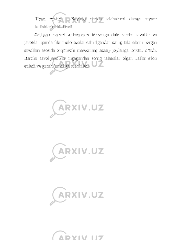 Uyga vazifa: K е yingi darsda talabalarni darsga tayyor k е lishlarini bildiradi. O’tilgan darsni xulosalash: Mavzuga doir barcha savollar va javoblar qamda fikr mulohazalar eshitilgandan so’ng talabalarni b е rgan savollari asosida o’qituvchi mavzuning asosiy joylariga to’xtab o’tadi. Barcha savol-javoblar tugagandan so’ng talabalar olgan ballar e&#39;lon etiladi va guruh jurnaliga tushiriladi. 